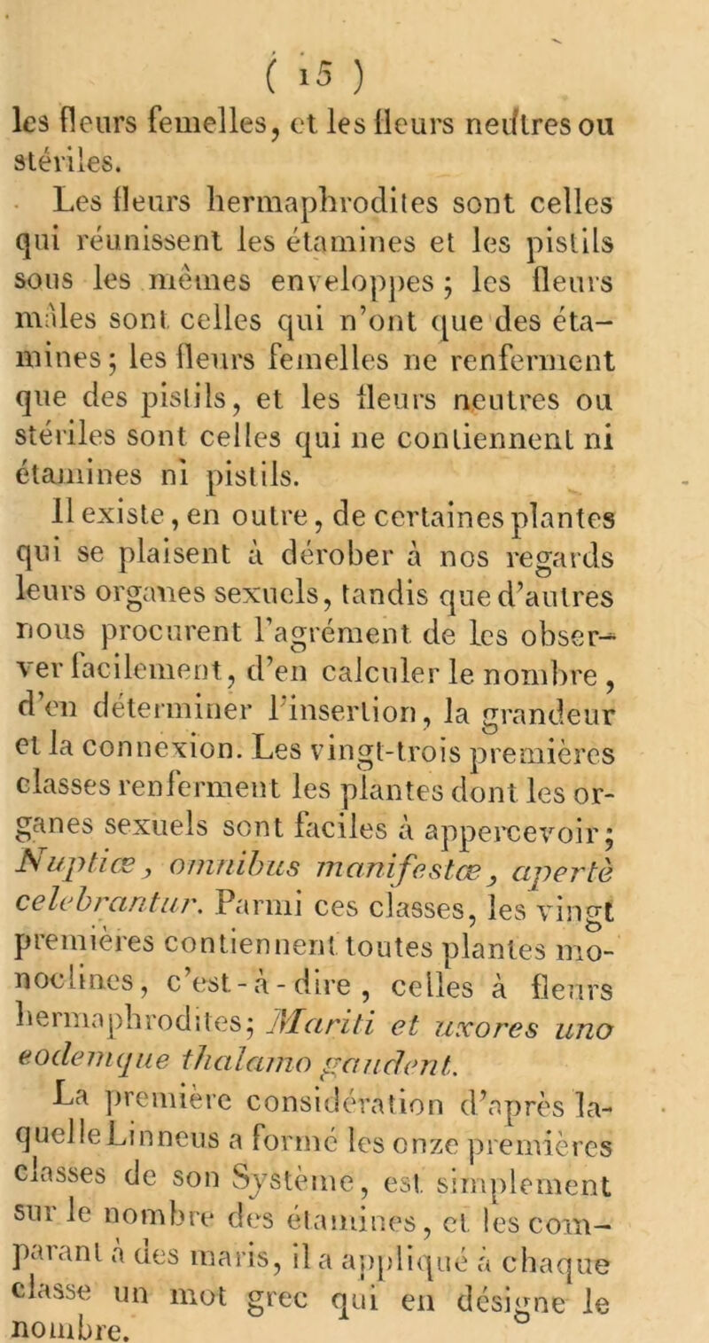 les fleurs femelles, et les fleurs nedtresou stériles. Les fleurs hermaphrodites sont celles qui réunissent les étamines et les pistils sous les mêmes enveloppes ; les fleurs males sont celles qui n’ont que des éta- mines; les fleurs femelles ne renferment que des pistils, et les fleurs neutres ou stériles sont celles qui ne contiennent ni étamines ni pistils. 11 existe, en outre, de certaines plantes qui se plaisent à dérober à nos regards leurs organes sexuels, tandis que d’autres rions procurent l’agrément, de les obser- ver facilement, d’en calculer le nombre , d’en déterminer l’insertion, la grandeur et la connexion. Les vingt-trois premières classes renferment les plantes dont les or- ganes sexuels sont faciles à appercevoir; Nuptiœ, omnibus manifestas, apertè célébrantur. Parmi ces classes, les vingt premières contiennent toutes plantes mo- noclines, c est- a -dire, celles à fleurs hermaphrodites; Alariti et uxores uno eoclemque thalamo gau dent. La première considération d’après la- quelle Lin neuS a formé les onze premières Classes de son Système, est simplement sur le nombre des étamines, ci. les com- paranl à aes maris, il a appliqué à chaque dusse un mot grec qui en désigne le nombre.