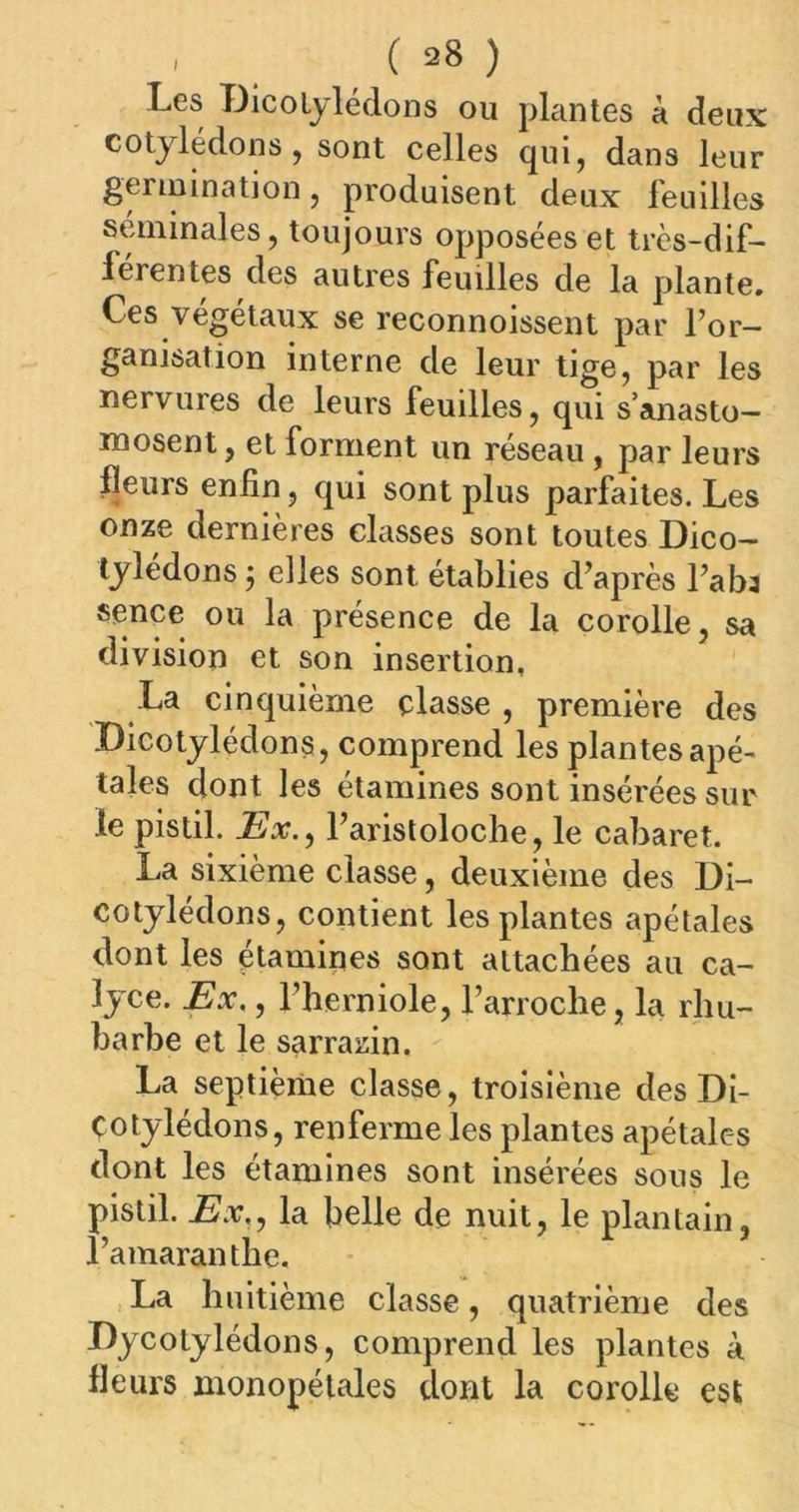 Les Dicotylédons ou plantes à deux cotylédons, sont celles qui, dans leur germination, produisent deux feuilles séminales, toujours opposées et très-dif- férentes des autres feuilles de la plante. Ces végétaux se reconnoissent par l’or- ganisation interne de leur tige, par les nervures de leurs feuilles, qui s’anasto- mosent , et forment un réseau , par leurs fleurs enfin, qui sont plus parfaites. Les onze dernières classes sont toutes Dico- tylédons $ elles sont établies d’après l’aba sence ou la présence de la corolle, sa division et son insertion, La cinquième classe , première des Dicotylédons, comprend les plantes apé- tales dont les étamines sont insérées sur le pistil. Ex., l’aristoloche, le cabaret. La sixième classe, deuxième des Di- cotylédons, contient les plantes apétales dont les étamines sont attachées au ca- lyce. Ex,, l’herniole, l’arroche, la rhu- barbe et le sarrazin. La septième classe, troisième des Di- Cotylédons, renferme les plantes apétales dont les étamines sont insérées sous le pistil. Ex., la belle de nuit, le plantain, l’amaranthe. La huitième classe, quatrième des Dycotylédons, comprend les plantes à fleurs monopélales dont la corolle est