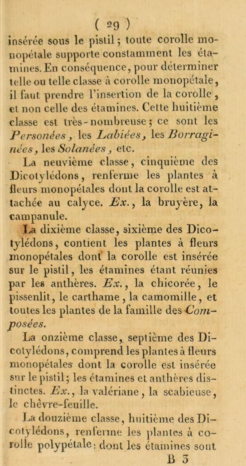 insérée sous le pistil ; toute corolle mo- nopétale supporte constamment les éta- mines. En conséquence, pour déterminer telle ou telle classe à corolle monopétale, il faut prendre l’insertion de la corolle , et non celle des étamines. Cette huitième classe est très-nombreuse ; ce sont les Personèes , les Labiées, les Borragi- nées, les Solanées, etc. La neuvième classe, cinquième des Dicotylédons, renferme les plantes à fleurs monopétales dont la corolle est at- tachée au calyce. Ex., la bruyère, la campanule. La dixième classe, sixième des Dico- tylédons, contient les plantes à fleurs monopétales dont la corolle est inséi'ée sur le pistil, les étamines étant réunies par les anthères. Ex., la chicorée, le pissenlit, le carthame , la camomille, et toutes les plantes de la famille des Com- posées. La onzième classe, septième des Di- cotylédons, comprend les plantes à fleurs monopétales- dont la corolle est insérée sur le pistil; les étamines et anthères dis- tinctes. Ex., la valériane, la scabieuse, le chèvre-feuille. La douzième classe, huitième des Di- cotylédons, renferme les plantes à co- rolle polypétale; dont les étamines sont