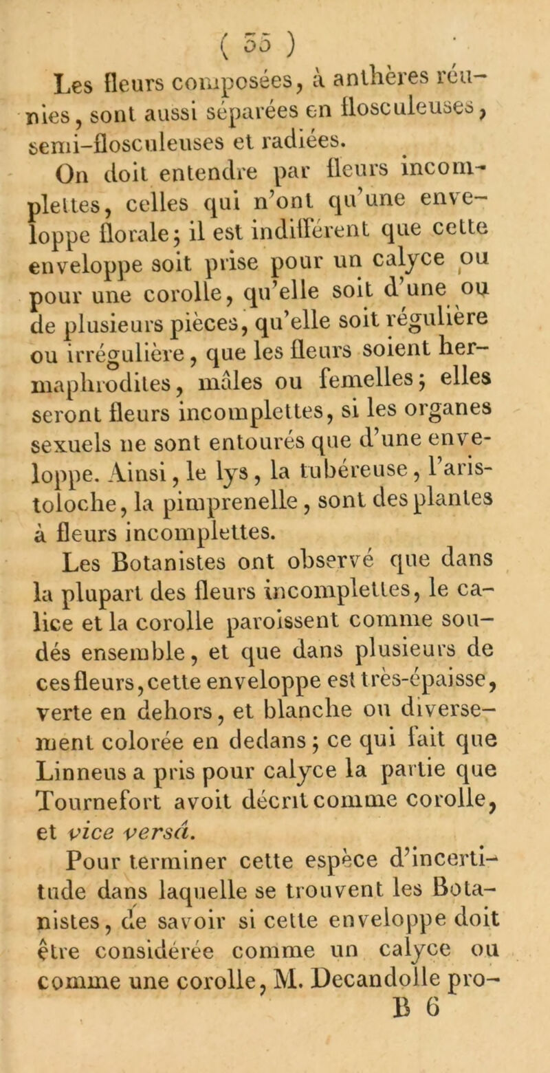 Les fleurs composées, a. anthères ica— nies, sont aussi séparées en flosculeuses, semi-flosculeuses et radiées. On doit entendre par fleurs incom- pleltes, celles qui n’ont qu’une enve- loppe florale; il est indifférent que cette enveloppe soit prise pour un calyce ou pour une corolle, qu’elle soit d une ou de plusieurs pièces, qu’elle soit r e0uliere ou irrégulière, que les fleurs soient her- maphrodites, males ou femelles; elles seront fleurs incomplettes, si les organes sexuels ne sont entoures que d une enve- loppe. Ainsi, le lys, la tubéreuse, l’aris- toloche, la pimprenelle, sont des plantes à fleurs incomplettes. Les Botanistes ont observé que dans la plupart des fleurs incomplettes, le ca- lice et la corolle paroissent comme sou- dés ensemble, et que dans plusieurs de ces fleurs, cette enveloppe est très-épaisse, verte en dehors, et blanche ou diverse- ment colorée en dedans ; ce qui lait que Linneusa pris pour calyce la partie que Tournefort avoit décrit comme corolle, et vice versa. Pour terminer cette espèce d’incerti- tude dans laquelle se trouvent les Bota- nistes, de savoir si cette enveloppe doit être considérée comme un calyce ou comme une corolle, M. Decandolle pro-