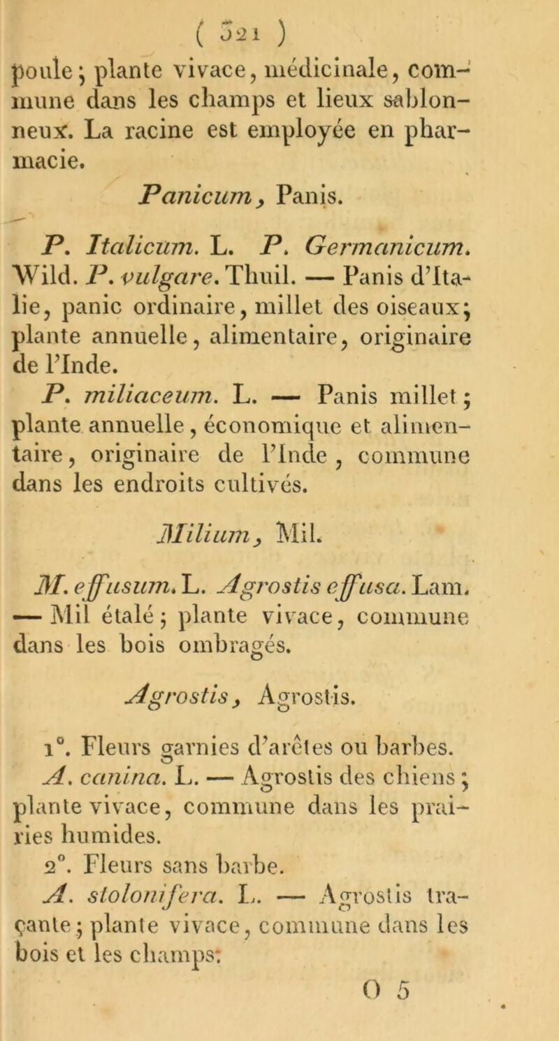 pouie; plante vivace, médicinale, com- mune dans les champs et lieux sablon- neux. La racine est employée en phar- macie. Panicumy Panis. P. Italicum. L. P. Germanicum. Wild. P. vulgare. Tliuil. — Panis d’Ita- lie, panic ordinaire, millet des oiseaux; plante annuelle, alimentaire, originaire de l’Inde. P. miliaceum. L. — Panis millet ; plante annuelle , économique et alimen- taire , originaire de l’Inde , commune dans les endroits cultivés. Milium y Mil. M. effïisum. L. Agrostis effusa. Lam. — Mil étalé; plante vivace, commune dans les bois ombragés. Agrostis y Agrostis. i°. Fleurs garnies d’arêtes ou barbes. o A. cctnina. L. — Agrostis des chiens ; plante vivace, commune dans les prai- ries humides. 2°. Fleurs sans barbe. A. slolonifera. I,. — Agrostis tra- çante; plante vivace, commune dans les bois et les champs: