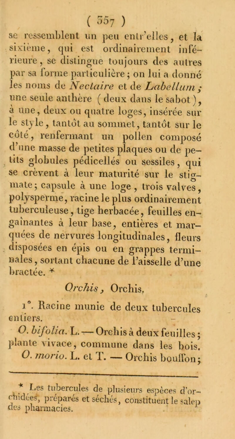 ( 35? ) ae ressemblent un peu entr’elles, et la sixième, qui est ordinairement infé- rieure , se distingue toujours des autres par sa forme particulière ; on lui a donné les noms de Nectaire et de LabeUum; une seule anthère ( deux dans le sabot), à une, deux ou quatre loges, insérée sur le style , tantôt au sommet, tantôt sur le côté, renfermant un pollen composé d’une masse de petites plaques ou de pe- tits globules pédicellés ou sessiles, qui se crèvent à leur maturité sur le stig- mate; capsule à une loge , trois valves, polysperme, racine le plus ordinairement tuberculeuse, tige herbacée, feuilles en- gainantes à leur base, entières et mar- quées de nervures longitudinales, fleurs disposées en épis ou en grappes termi- nales , sortant chacune de l’aisselle d’une bractée. * Orchis, Orchis, i°. Racine munie de deux tubercules entiers. O. bifolia. L.-—Orchis à deux feuilles; plante vivace, commune dans les bois. O. morio. L. et T. — Orchis bouffon; * Les tubercules de plusieurs espèces d’or- ctiidées, préparés et séchés, constituent le salep des pharmacies. 1