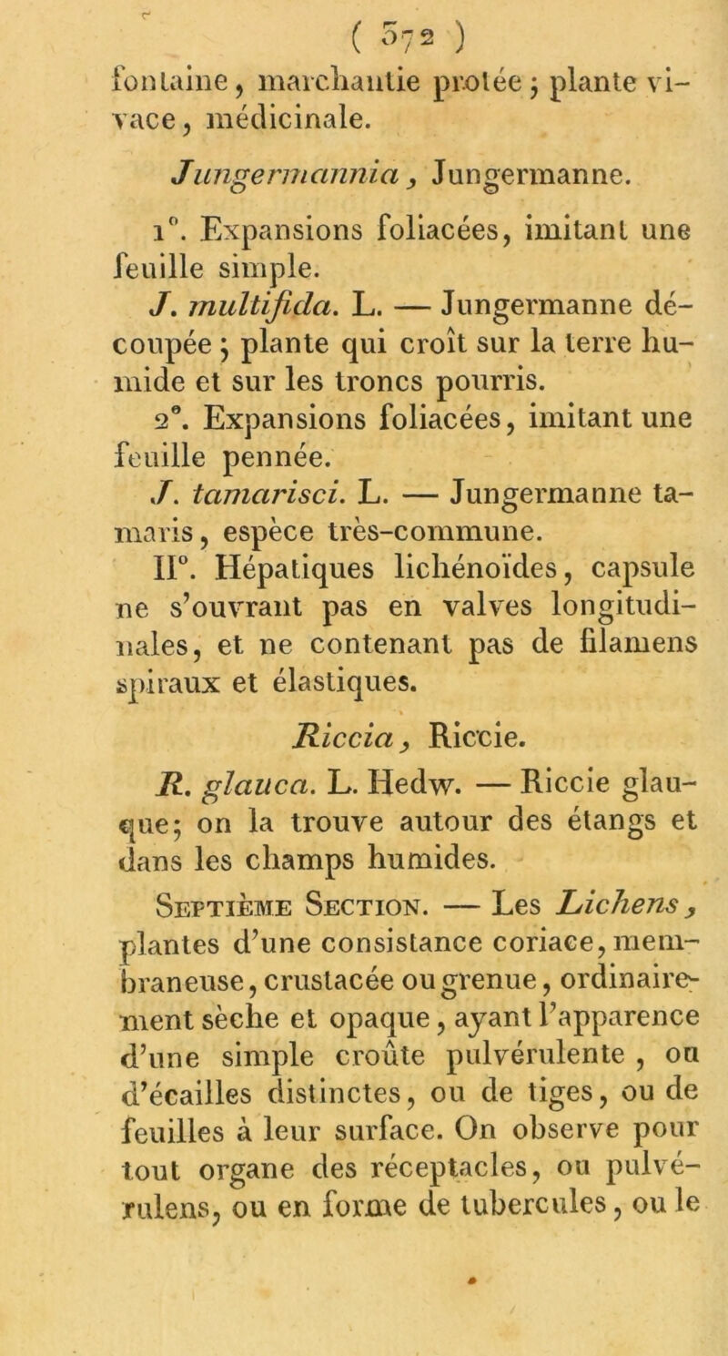 fontaine, marchande protée ; plante vi- vace, médicinale. Jungermannia, Jungermanne. i°. Expansions foliacées, imitant une feuille simple. J. jnultifida. L. — Jungermanne dé- coupée ; plante qui croît sur la terre hu- mide et sur les troncs pourris. 2°. Expansions foliacées, imitant une feuille pennée. tamarisci. L. — Jungermanne ta- maris, espèce très-commune. II0. Hépatiques lichénoïdes, capsule ne s’ouvrant pas en valves longitudi- nales, et ne contenant pas de filamens spiraux et élastiques. Riccia y Riccie. R. glauca. L. Hedw. — Riccie glau- que; on la trouve autour des étangs et dans les champs humides. Septième Section. — Les Lichens y plantes d’une consistance coriace, mem- braneuse, crustacée ou grenue, ordinaire- ment sèche et opaque, ayant l’apparence d’une simple croûte pulvérulente , ou d’écailles distinctes, ou de tiges, ou de feuilles à leur surface. On observe pour tout organe des réceptacles, ou pulvé- jrulens, ou en forme de tubercules, ou le