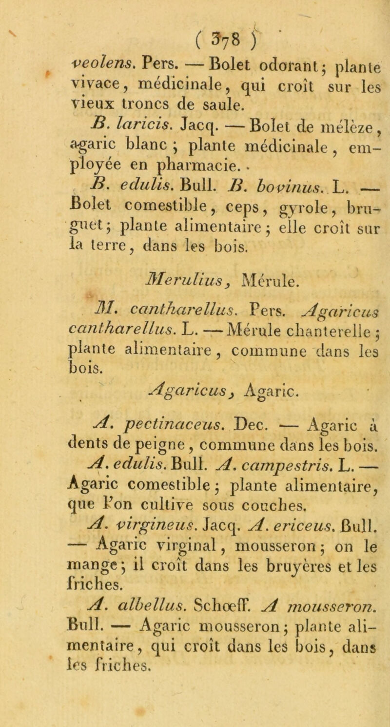 ( 3?8 j • veolens. Pers.—Bolet odorant; plante vivace, médicinale, qui croît sur les vieux troncs de saule. B. laricis. Jacq. — Bolet de mélèze, agaric blanc ; plante médicinale , em- ployée en pharmacie. • B. echdis. Bull. B. bovinus. L. — Bolet comestible, ceps, gyrole, bru- guet; plante alimentaire; elle croît sur la terre, dans les bois. JMerulius, Mérule. M. cantharellus. Pers. Agaricus ceintharellus. L. —Mérule chanterelle ; plante alimentaire , commune dans les bois. Agaricus, Agaric. A. pectinaceus. Dec. ■— Agaric à dents de peigne , commune dans les bois. A. edulis. Bull. A. campestris. L. — Agaric comestible ; plante alimentaire, que Pon cultive sous couches. A. virgineus. Jacq. A. ericeus. Bull. — Agaric virginal, mousseron ; on le mange ; il croît dans les bruyères et les friches. A. albellus. Schoelf. A mousseron. Bull. — A garic mousseron; plante ali- mentaire, qui croît dans les bois, dans les friches.