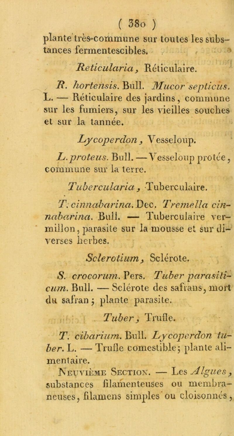 plante très-commune sur toutes les subs- tances fermentescibles. Reticulai'ia y Réticulaire. R. hortensis. Bull. JMucor septicùs. L. — Réticulaire des jardins, commune sur les fumiers, sur les vieilles souches et sur la tannée. Lycoperdon, Vesseloup. L.proteus. Bull. —Vesseloup protée, commune sur la terre. Tubercularia , Tuberculaire. T. cinnabarinct. Dec. Tremella cln- nabarina. Bail. — Tuberculaire ver- millon, parasite sur la mousse et sur di- verses herbes. Sclerotium} Sclérote. S. crocorum. Pers. Tuher parasiti- cum. Bull. — Sclérote des safrans, mort du safran j plante parasite. Tube?', Trufle. T. ciborium. Bull. Lycoperdon td- ber. L. — Trufle comestible ; plante ali- mentaire. Neuvième Sectiox. — Les Algues, substances filamenteuses ou membra- neuses, filamens simples ou cloisonnés,