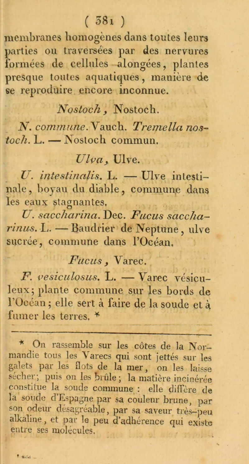 ( M i ) membranes homogènes dans toutes leurs parties ou traversées par des nervures formées de cellules alongées, plantes presque toutes aquatiques, manière de ee reproduire encore inconnue. Nostoch , Nostoch. N. commune. Yauch. T reine lia nos- toch. L. — Nostoch commun. Ulva, Ulve. U. intestinalis. L. — Ulve intesti- nale, boyau du diable, commune dans les eaux stagnantes, U. saccliarina. Dec. Fucus saccha- rinus, L. — Baudrier de Neptune, ulve sucrée, commune dans l’Océan, Fucus , Yarec. F. vesiculosus. L. — Yarec vésicu- leux; plante commune sur les bords de l’Océan ; elle sert à faire de la soude et à fumer les terres. * * On rassemble sur les côtes de la Nor- mandie tous les Yarecs qui sont jettes sur les galets par les flots de la mer, on les laisse sécher; puis on les brûle; la matière incinérée constitue la soude commune : elle diffère de la soude d Espagne par sa couleur brune, par son odeur désagréable, par sa saveur très-peu alkaline, et par le peu d’adhérence qui existe entre ses molécules.