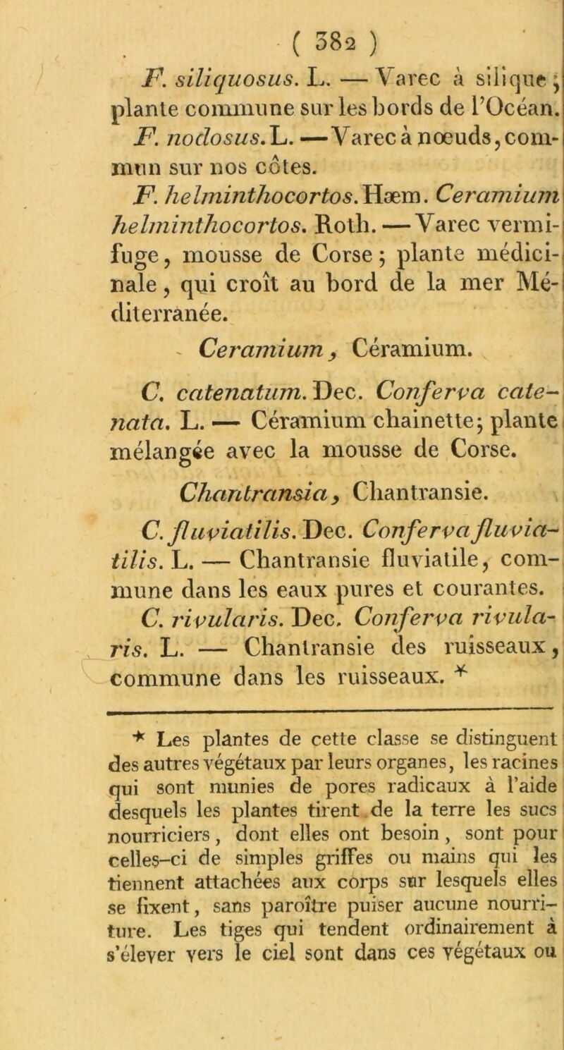 F. siliquosus. L. — \ arec à silique j plante commune sur les bords de l’Océan. F. noclosus.C. —Varecà noeuds,com- mun sur nos côtes. F. heïminthocortos.Hæm. Ceramium helminthocortos. Roth. —Varec vermi- fuge , mousse de Corse ; plante médici- nale , qui croît au bord de la mer Mé- diterranée. Ceramium, Céramium. C. catenatum.Uec. Conferva cale-j nata. L. — Céramium chainette; plante mélangée avec la mousse de Corse. O Chantransia, Chantransie. C. fluviatilis. Dec. Conferva fluvia- tilis. L. — Chantransie fluviatile, com- mune dans les eaux pures et courantes. C. rivularis. Dec, Conferva rivala- j'is. L. — Chantransie des ruisseaux, commune dans les ruisseaux. * * Les plantes de cette classe se distinguent des autres végétaux par leurs organes, les racines qui sont munies de pores radicaux à l’aide desquels les plantes tirent de la terre les sucs; nourriciers, dont elles ont besoin, sont pour celles-ci de simples griffes ou mains qui les tiennent attachées aux corps sur lesquels elles se fixent, sans paroître puiser aucune nourri- ture. Les tiges qui tendent ordinairement à s’élever vers le ciel sont dans ces végétaux ou