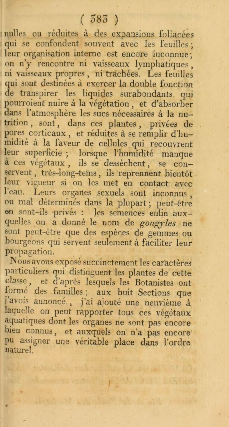 milles ou réduites à des expansions foliacées qui se confondent souvent avec les feuilles ; leur organisation interne est encore inconnue; on n’y rencontre ni vaisseaux lymphatiques , ni vaisseaux propres , ni trachées. Les feuilles qui sont destinées à exercer la double fonction de transpirer les liquides surabondants qui pourroient nuire à la végétation , et d’absorber dans l’atmosphère les sucs nécessaires à la nu- trition , sont, dans ces plantes, privées de pores corticaux , et réduites à se remplir d’hu- midité à la faveur de cellules qui recouvrent leur superficie ; lorsque l’humidité manque à ces végétaux , ils se dessèchent, se con- servent , très-long-tems, ils reprennent bientôt leur vigueur si on les met en contact avec l’eau. Leurs organes sexuels sont inconnus , ou mal déterminés dans la plupart; peut-être en sont-ils privés : les semences enfin aux- quelles on a donné le nom de gongyles ne sont peut-être que des espèces de gemmes ou bourgeons qui servent seulement à faciliter leur propagation. Nous avons exposé succinctement les caractères particuliers qui distinguent les plantes de cette classe, et d après lesquels les Botanistes ont forme des familles ; aux huit Sections que 1 avois annonce , j’ai ajouté une neuvième à laquelle on peut rapporter tous ces végétaux aquatiques dont les organes ne sont pas encore bien connus, et auxquels on n’a pas encore pu assigner une véritable place dans l’ordre naturel.