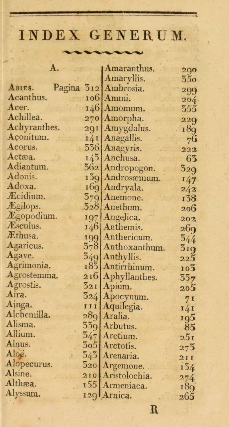 A. Abies. Padna 3i2, Acanthus. Acer. Achillea. Achyranthes. Açonitum. Acorus. Actæa. Adiantum. Adonis. Adoxa. Æcidium. Ægilops. Ægopodium. Æ.sculus. Æthusa. Agaricus. Agave. Agrimonia. Agrostemma, Agrostis. Aira. Ajuga. _ Alchemilla. Alisma. Allium. Alnus. Aloji. Alopecurus. Alsine. Althæa. Alyssum. 106 146 270 291 141 536 140 362 i5q 169 579 528 i97 146 *99 378 549 i83 216 321 324 111 289 009 547 5o5 543 520 2 T O i55 129 Amaranthus. Amaryllis. Ambrosia. Ammi. Amomuni. Amorpha. Amygdalus. Anagallis. Anagyris. Anchusa. Andropogon. Androsæmum. Andryala. Anemone. Anethum. Angejica. Anthémis. Anthericum. Anthoxanthum. Anthyllis. Antirrhinum. Aphyllanthes. Apium. Apocynum. Aquilegia. Aralia. Arbutus. Arctium. Arctotis. Arenaria. Argemone. Aristolochia. Arnieniaca. Arnica. 290 55o 299 204 355 220 189 ■76 222 65 529 *47 242 i38 206 202 269 544 3ï9 225 io5 557 205 71 141 195 85 25i 273 21 I l54 274 189 265 R