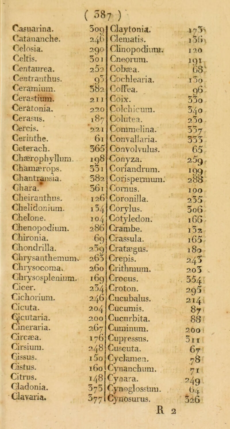 Catananche. Celosia. Celtis. Centaurea. Centranthus. Ceramium. Cerastitmi. Ceratonia. Cerasns. Cercis. Cerinthe. Ceterach. Chærophyllum. Ghamaerops. Chantransia. Ch ara. Gheiranthus. Chelidonium. Chelone. Chenopodium. Chironia. Chondrilla. Chry santh emum. Chrysocoma. Ghrysosplenium. Cicer. Cichorium. Cicuta. Cÿcutaria. Cineraria. Circæa. Cirsium. Cissus. Cistus. Citrus. Cladonia. Clavaria. ( 5»7 ) ' DOQ 29° 5oi 25? 582 211 220 187 221 61 365 198 351 582 561 126 154 104 286 69 259 265 260 169 254 246 204 200 267 176 248 i5o 160 148 375 577 Glematis. Clinopodium. Cneorum. Cobæa. Cochlearia. CofFea. Coix. Çolchicum. Colutea. Commelina. Convallaria. Convolvulus. Conyza. Coriandrum. Corjspermum. Cornus. Coronilla. Corylus. Cotylédon. Crambe. Crassula. Cratægüs. Crépis. Critlmium. Crocus. Croton. Cucubalus. Cucumis. Cucurbita. Cmninum. Cupiessns. Cuscuta. Cyclamen. Cynanchum. Cynara. Cynoglosslmi. Cynosurus. R i56 120 191 68: i5o 96 53o 340 2.30 557 355 65 25q J99- 288 100 235 5 06 166 l52 i65 180 245 203 - ■. 554 295 214, 87 88 200 3i 1 67 .78 7i 24 9 M 326