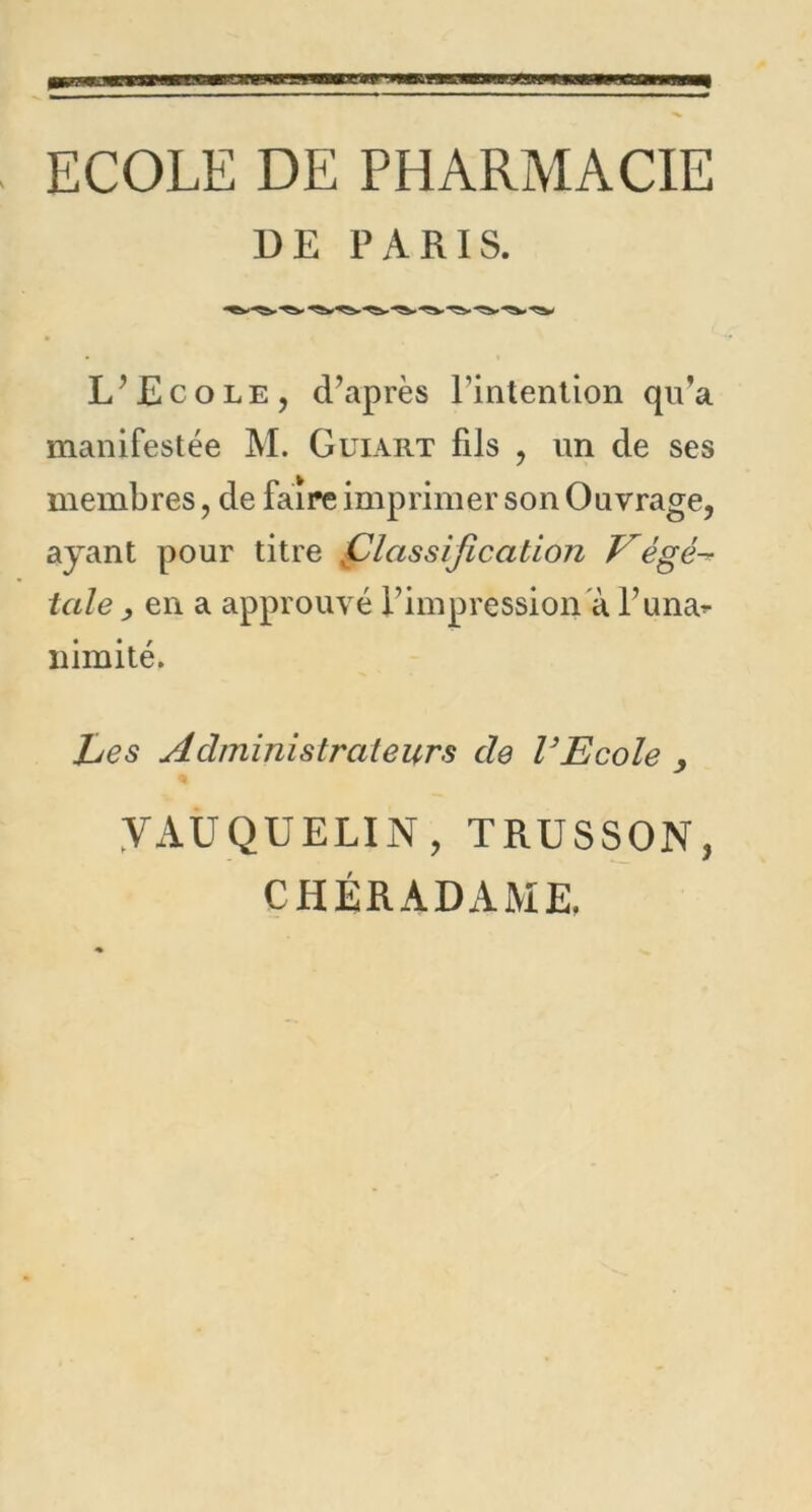 ECOLE DE PHARMACIE DE PARIS. L’Ecole, d’après l’intention qu’a manifestée M. Guiart fils , un de ses membres, de faire imprimer son Ouvrage, ayant pour titre ,Classification Végé- tale , en a approuvé l’impression à l’una* n imité. jLes Administrateurs de l’Ecole , YAUQUELIN , TRUSSON, CHÉRADAME.