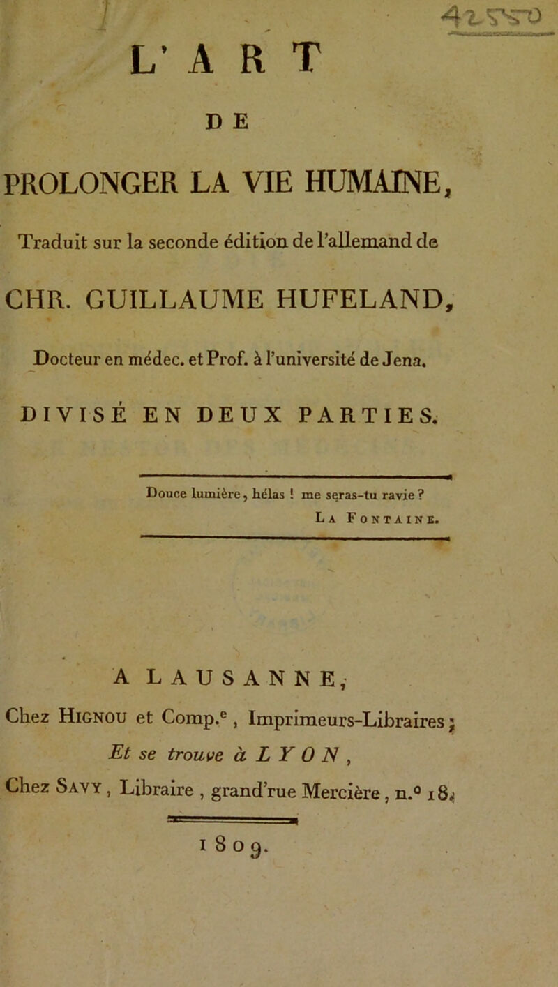 D K PROLONGER LA VIE HUMAINE, Traduit sur la seconde Edition de l’alleniand de CHR. GUILLAUME HUFELAND, Docteur en m^dec. et Prof, ä l’universitd de Jena. DIVISE EN DEUX PARTIES. Douce luml^re, h^las ! me s^ras-tu ravie ? La Fontaine. ALAUSANNE, Cliez Hignou et Comp.®, Impriraeurs-Libraires; Et se trouve ä L Y 0 IS , Chez Sayy , Libraire , grand’rue Merciäre, n.® 18^ 1809.