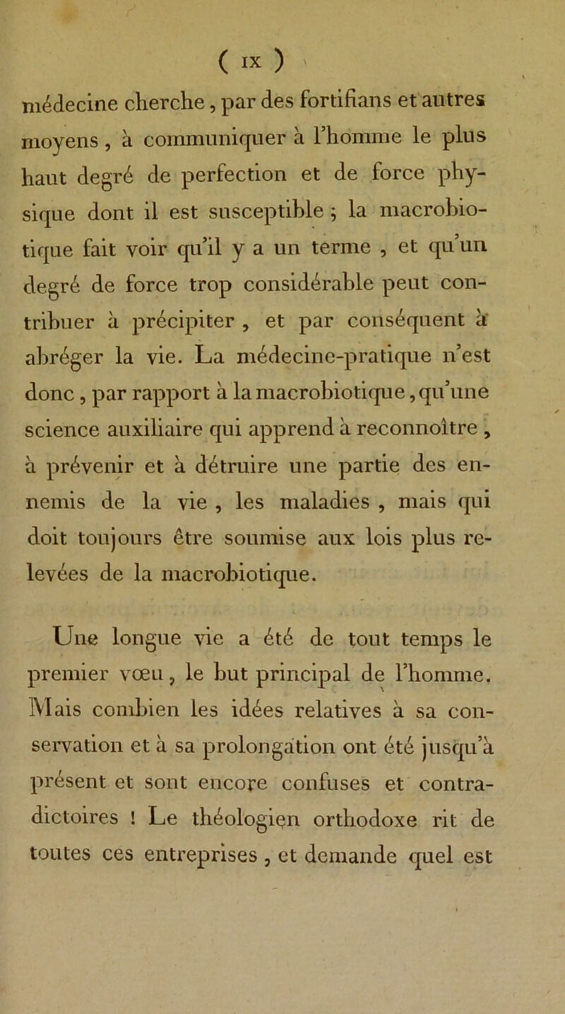 m^decine cherche, par des fortifians et aiitres nioyens, ä commimiquer a Thomme le plus haut degr6 de perfection et de force phy- sique doiit il est susceptihle; la macrobio- tique fait voir qu’il y a un terme , et qu’uii degr6 de force trop consid^rable peut con- tribuer a precipiter , et par cons^quent a‘ abr^ger la vie. La m^decine-pratique n’est donc, par rapport ä lamacrobiotique ,qu’une Science auxiliaire qui apprend ä reconnoitre , a pr^venir et ä d6truire une partie des en- nemis de la vie , les maladies , mais qui doit toujours etre soumise aux lois plus re- lev^es de la macrobiotique. Une longue vie a ^t6 de tout temps le premier voeu, le but principal de Thomme. M ais coinbien les id4es relatives ä sa Con- servation et ä sa Prolongation ont jusqu’ä präsent et sont encore confuses et contra- dictoires ! Le tli6ologißn orthodoxe rit de toutes ces entreprises , et deinande quel est