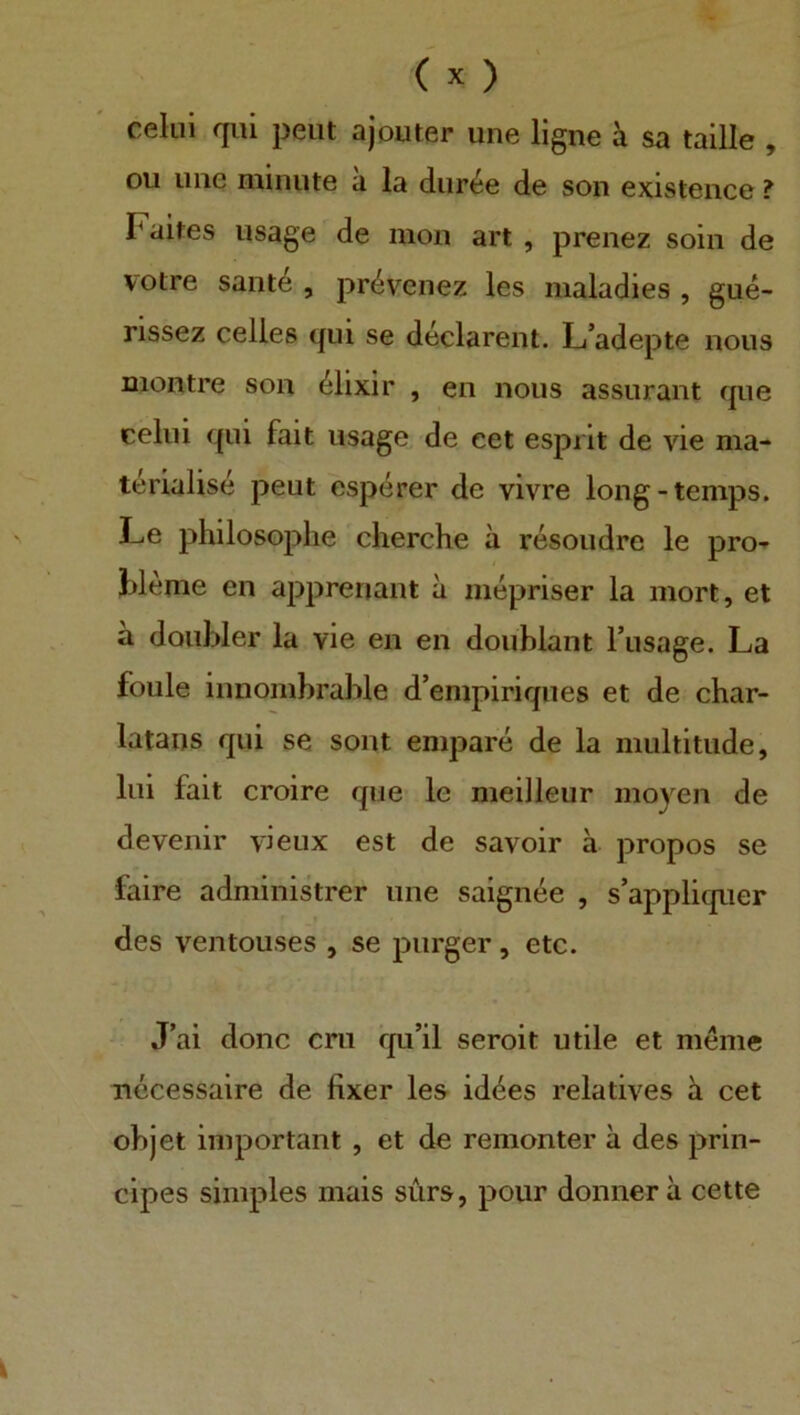 celui qui peut ajouter une ligne ä sa taille , ou iiiie miniite a la diir^e de son existeiice ? Faites usage de moii art , prenez soin de votre sant4 , pr^venez les nialadies , gue- rissez celles qui se declarent. L’adepte nous montre son (^lixir , en nous assurant que celui qui fait usage de eet espiit de vie ma- terialise peut esperer de vivre long-temps. Le philosophe cherche ä resoudre le pro- bleme en apprenant a mepriser la mort, et ä doiiWer la vie en en doublant Tusage. La foule innombrable d’empiriques et de char- latans qui se sont empare de la iiiultitiide, liii fait croire que le meilleur moyen de devenir vieux est de savoir ä propos se faire administrer une saignee , s’appliquer des ventouses , se purger, etc. J’ai donc eru qu’il seroit utile et menie ■necessaire de fixer les idc^es relatives h cet objet important , et de remonter ä des prin- cipes simples mais siirs, pour donnerä cette