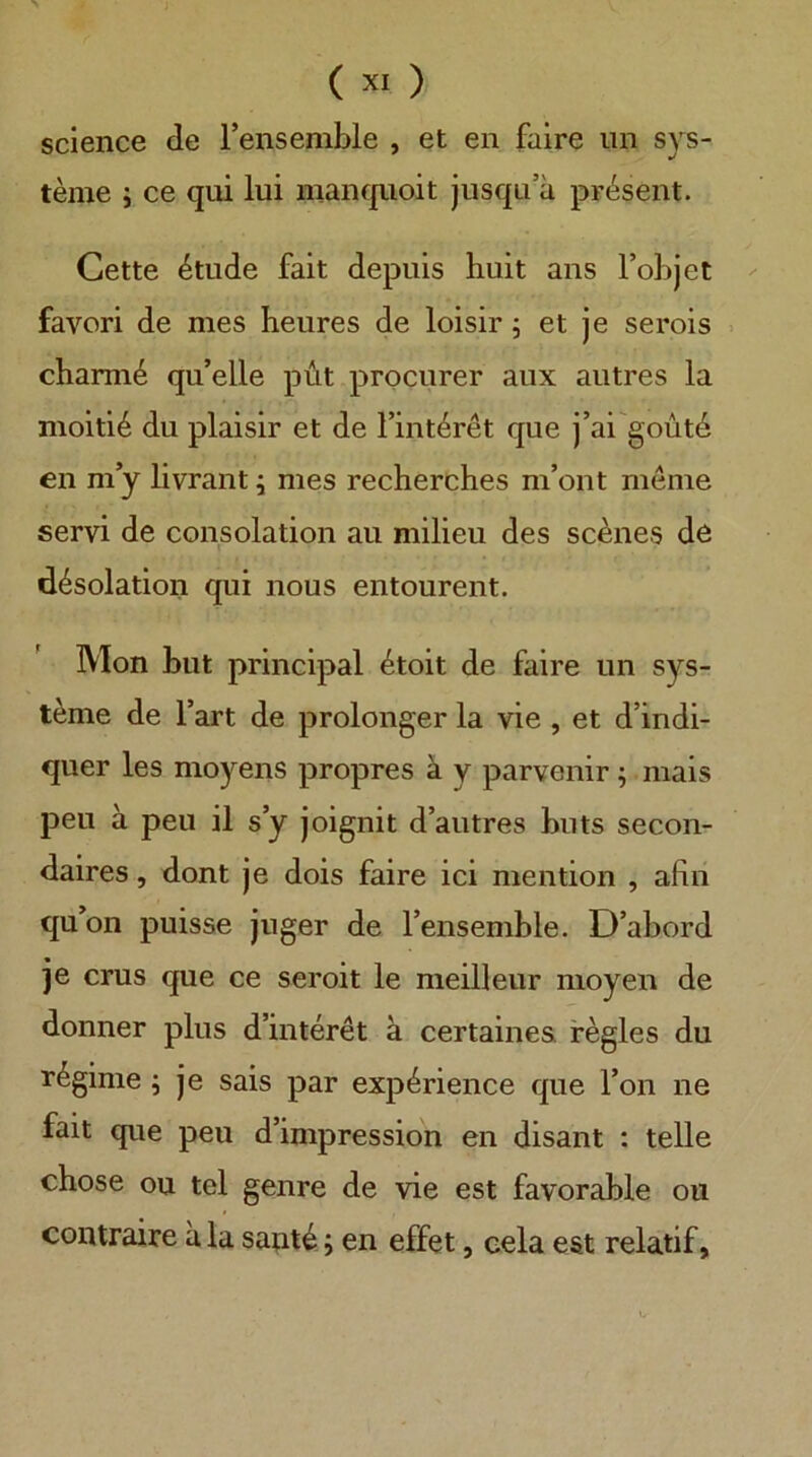 Science de Fensemble , et en faire iin Sys- teme i ce qui lui manquoit jusqa’a pr(^sent. Cette 4tude fait depuis huit ans l’objet favori de mes heures de loisir 5 et je serois . chami^ qu’elle püt procurer aiix aiitres la moiti^ du plaisir et de l’int^ret que j’ai goutd en my livrant j mes recherches m’ont meine servi de consolation au milieu des seines de d4solation qui nous entourent. Mon but principal 4toit de faire un Sys- teme de Tart de prolonger la vie , et d’indi- quer les moyens propres ä y parvenir ; niais peil ä peil il s’y joignit d’autres buts secon- daires, dont je dois faire ici mention , afin qu on puisse juger de Tensemble. D’abord je crus que ce seroit le meilleur moyen de donner plus d’interet ä certainea fegles du r^gime j je sais par exp^rience que Ton ne fait que peu d’impression en disant : teile chose ou tel genre de vie est favorable ou contraire a la sant^; en effet, cela est relatif,