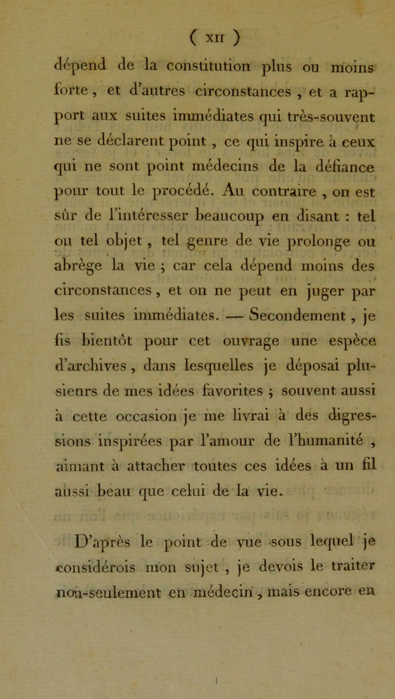 dopend de la Constitution plus ou moins forte, et d’autres circonstances , et a rap- port aux suites inimediates qui tres-souvent ne se declarent point , ce qui inspire a eeux qui ne sont point niedecins de la defiance poiir tont le proc6d4. Au contraire , on est sür de Tint^resser beaucoup en disant : tel ou tel objet, tel genre de vie prolonge ou abrege la vie ; car cela dopend moins des circonstances, et on ne peut en Juger par les suites inimediates. '—Secondement, je bs bientot pour cet ouvrage une esp^ce d’archives , dans lesquelles Je deposai plu- sienrs de mes id^es favorites ; souvent aussi a cette occasion je me livrai ä' des digres- sions inspirees par Tamour de Fhumanite , ainiant ä attacher toutes ces id^es ä un fil aussi beau que celui de la vie. , ' D’apres le point de vue sous lerpiel'je considerois mon sujet , je devois le traiter noii-seulenient en medeciri , mais encore en