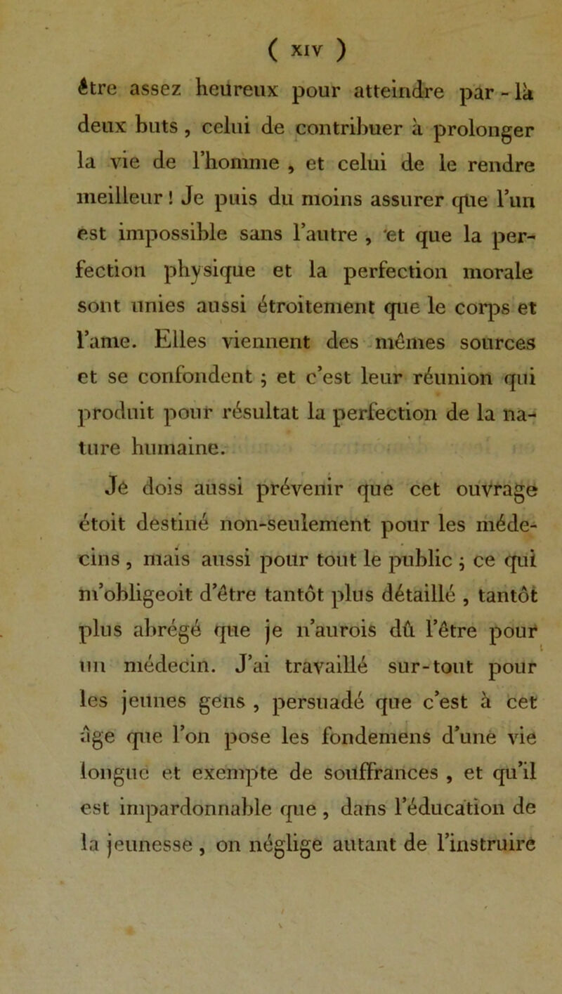 ( ) Ätre assez heüreiix pour atteindre par - Ik deiix biits, celiii de contribuer a prolonger la vie de rhomnie , et celui de le rendre meilleur! Je piiis du nioins assiirer qlie Tun est impossible saus Faiitre , *et que la per- fection physique et la perfection morale sollt iinies aussi (^troitement que le corps et Tarne. Elles viemient des jmömes sources et se confondent ; et c’est leur r^imion qui produit pour r^sultat la perfection de la na- tiire humaine. J6 dois aussi pr^venir que cet ouVräge etoit destin^ non-seulement pour les ni4de- cins , mais aussi pour tout le public ; ce qui m’obligeoit d’ötre tantöt plus d^taille , tantot plus abreg6 que je iTaurois dü T6tre poui* im medecin. J’ai travaill^ sur-tout pour les jeunes geiis , persuade que c’est k cet age que Ton pose les fondemens d’une vie loiigue et exempte de soitfFrances , et qu’il est impardonnable que , dans Tt^ducation de la jeunesse , on neglige autant de Tinstruire