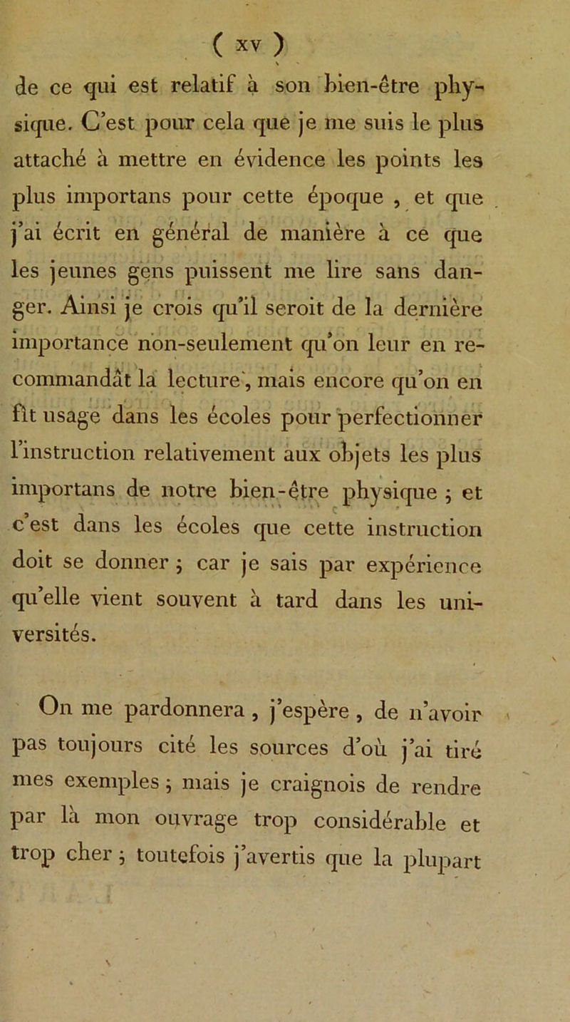 \ de ce qui est relatif a soii bien-etre phy-^ siqiie. C’est pour cela qiie je me suis le plus attache ä mettre eii 4vidence les points les plus importans pour cette 4poque , et que j’ai ecrit en geiK^ral de maniere ä ce que les jeunes gens puissent me lire saus daii- ger. Ainsi je crois qu’il seroit de la deruiere Importance nbn-seulement qu’on leur en re- commandat la lecture*, mais encore qu’oii en fit usage’dans les ecoles pour perfectionner l’instruction relativement äux obJets les plus importans de notre bien-etre physique j et c est dans les 4coles que cette Instruction doit se donner ; car je sais par experience qu’elle vient souvent ä tard dans les Uni- versitas. On me pardonnera , j’espere , de n’avoir pas toujours eite les sources d’ou j’ai tire mes exemples; mais je craignois de rendre par lä mon ouvrage trop considerable et trop eher j toutefois j’avertis que la plupart