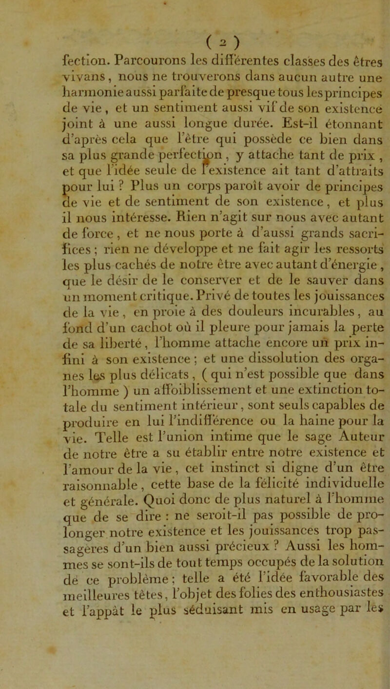 fection. Parcourons les dilftrentes classes des etres vivans, nous ne trouverons dans aucun autre une hannonie aussi parfaite de presque tous lespriiicipes de vie , et un sentiment aussi vif de son existence joint ä une aussi longue duree. Est-il ^tonnant d’apres cela que letre qui possede ce bien dans sa plus grande perfectinn , y attache tant de prix , et que l’id^e seule de fexistence ait tant d’atti-aits pour lui ? Plus un corps paroit avoir de principes de vie et de sentiment de son existence, et plus il nous Interesse. Rien n’agit sur nous avec autant de force , et ne nous porte ä d’aussi grands sacri- Rces ; rien ne d^veloppe et ne fait agir les ressorts les plus Caches de noti’e etre avec autant d’^nergie, que le desir de le conserver et de le sauver dans un moment critique. Pi’ive de toutes les jouissances de la vie , en proie ä des douleurs incurables, au fond d’un cacliot oii il pleure pour jamais la perte de sa liberte, fliomme attache encore uh prix in- flni ä son existence ; et une dissolution des Orga- nes lös plus d^licats , ( qui n’est possible que dans rhomme ) un affoiblissement et une extinction to- tale du sentiment interieur, sont seuls capables de produire en lui findifl’erence ou la haine pour la vie. Telle est l’union intime que le sage Auteur de notre etre a su ^tablir entre notre existence et l’amour de la vie, cet instinct si digne d’un etre raisonnable, cette base de la felicit6 individuelle et gdnörale. Quoi donc de plus naturel ä l’homine que de se dire ; ne seroit-il pas possible de pro- longer notre existence et les jouissances trop pas- sageres d’un bien aussi pr^cicux ? Aussi les hom- mes se sont-ils de tont temps occupös de la solution de ce Probleme; teile a ^t6 l’id^e favorable des meilleures t^tes, l’objet desfolies des enthousiastes et l’appät le plus s6duisant mis en usage par les