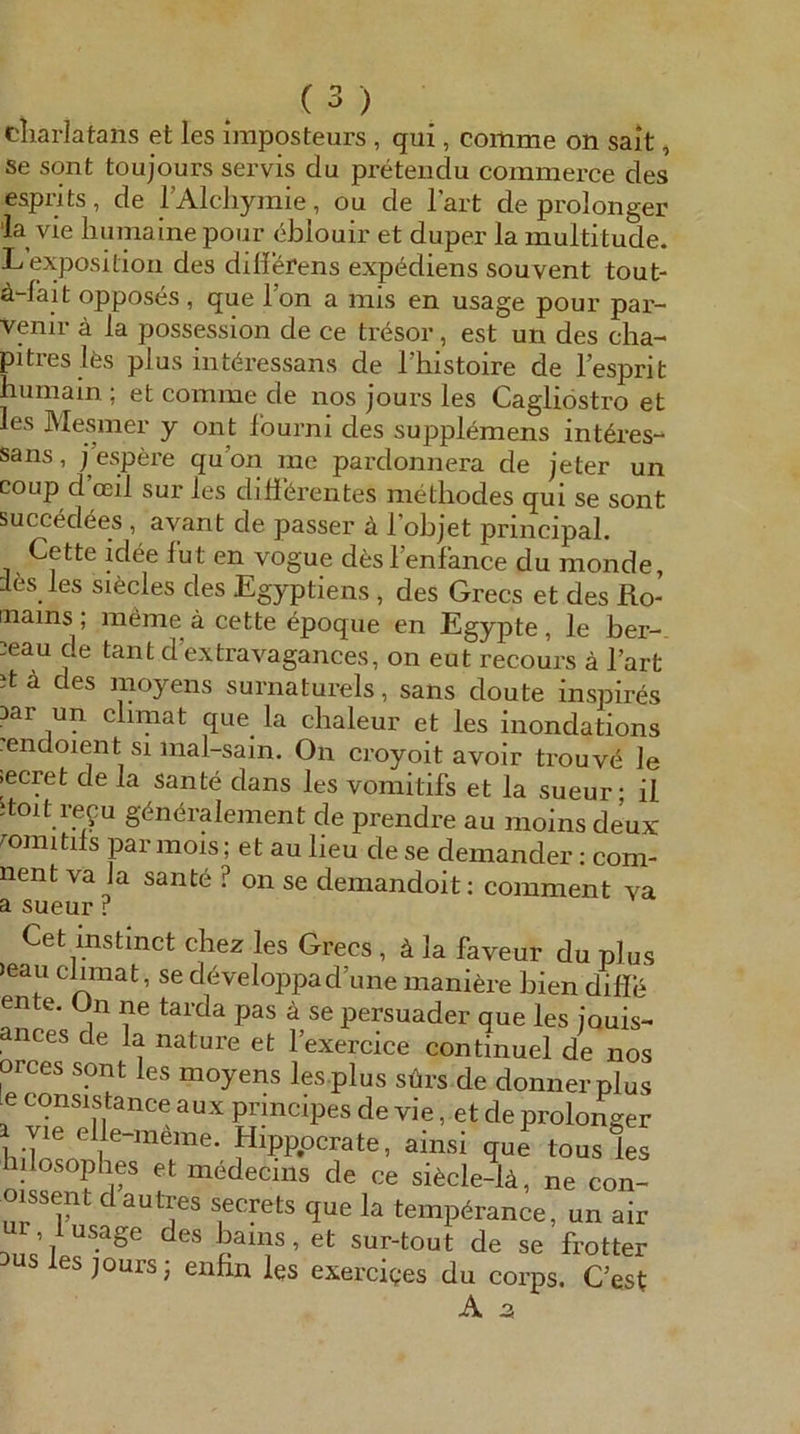 cliarJatans et les iraposteurs , qui, coitime on sait, se sont toujours servis du preteiidu commerce des esprits, de rAlcliymie, ou de l’art de prolonger 'la vie humaine pour eblouir et duper la multitude. Lexpositioii des diiierens exp^diens souvent tout- ä-fait opposes , que Fon a mis en usage pour par- vpir ä la posspsion de ce trdsor, est un des cha- piti-eslfes plus interessans de Fhistoire de l’esprit humain ; et comme de nos jours les Cagliöstro et les Mesmer y ont fourni des supplemens int^res- sans, j’espere quon me pardonnera de jeter un coLip d oeil sur les dififerentes methodes qui se sont succedees, avant de passer ä l’objet pnncipaL Cette idee fut en vogue dfeslenfance du monde, les les siäcles des Egyptiens, des Grecs et des Ro- mains ; möme ä cette epoque en Egypte, le ber- ;eau de tant d extravagances, on eut recours ä l’art it a des moyens surnaturels, sans doute inspires Dar un climat que la chaleur et les inondations endoient si mal-sain. On croyoit avoir trouve le ecret de la sante dans les vomitifs et la sueur • il toit ref u göndralement de prendre au moins deux mmitds parmois; et au lieu de se demander: com- nent va ja sant6 ? on se demandoit: comment va a sueur r Cet mstmct chez les Grecs , ä la faveur du plus )eau climat, se d6veloppad une maniere bien difle ente. On ne tarda pas ä se persuader que les iouis- ances de la nature et l’exercice continuel de nos orces sont les moyens les plus sürs de donnerplus e consistance aux prmcipes de vie, et de prolonger Hipppcrate, ainsi que tous les hilosoplies et medecms de ce si6cle-lä, ne con- oi^ssent dautres secrets que la tempörance, un air r l usage des bams, et sur-tout de se frotter les jours j enfin les exerciges du corps. C’est