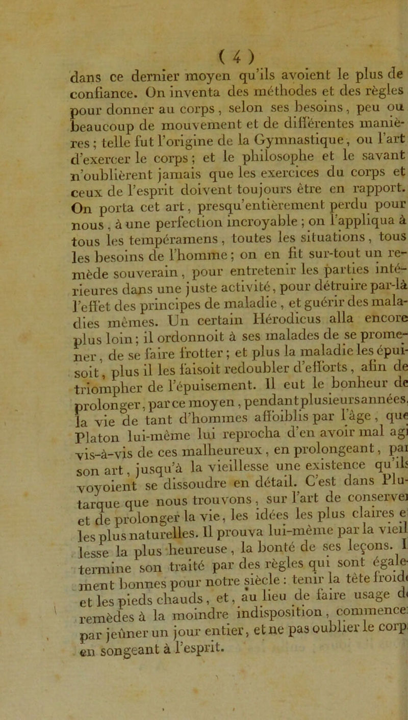 dans ce dernier raoyen qu’ils avolent le plus de confiance. On inventa des methodes et des rfegles pour donner au coi’ps , selon ses besoins, peu ou. beaucoup de mouvement et de difierentes manie- res; teile fut Torigine de la Gymnastique, ou l’art d’exercer le corps; et le pliiiosophe et le savant n’oublierent jamais que les exercices du corps et ceux de l’esprit doivent toujours etre en rapport. On porta cet art, presqu’entlerement perdu pour nous , ä une perfection incroyable ; on l’appliqua ä tous les tempöramens, toutes les situations, tous les besoins de riiomme; on en fit sur-tout un re- mpele souverain, pour entretenir les parties mte- rieures dans une juste actlvite, pour d^truirepar-lä l’eflet des principes de maladie , et gu6rir des raala- dles meines. Gn certaln Herodicus alla encore plus loin; il ordonnoit ä ses malades de se prome- ner, de se faire frotter; et plus la maladie les (^pui- solt’, plus il les faisoit redoubler dellorts, alin de triompher de f^puisement. 11 eut le bonheur de prolonger, parce moyen, pendantplusieursannees, la vie de tant d’hommes affoiblis par l äge, que Platon lui-meme lui reproeba d en avolr mal agi vis-ä-vis de ces malheureux, en j>rolongeant, pai son art, Jusqu ä la vieillesse une existence qu’ib voyolent se dlssoudre en dötail. Gest dans Plu- tarque que nous trouvons , sur 1 art de conservei et de prolonger la vie, les id^es les plus claires e les plus naturelles. 11 prouva lui-meme par la vieil lesse la plus beureuse, la bont6 de ses le9ons. 1 temiine son trait6 par des rögles qui sont 6gale- ment bonnes pour notre siecle : tenir la t^e Iroid. etlespiedschauds, et, au lieu de faire usage d. rem^des la moindre Indisposition, commence. par jeüner un jour entier, et ne pas oublier le corp, en songeant ä l’esprit.