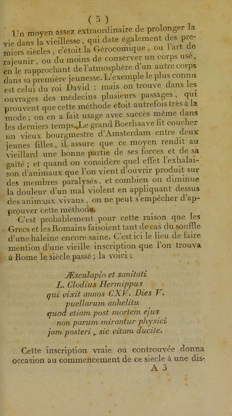 Un moyen assez extraordinaire de prolonger la vie dans la vieillesse, qui date 6galenient des Pre- miers sifecles , c’aoit la G6rocomique , ou lart de raieunir, ou du moins de conserver un corps us6, en le rapprocliant delatraosplrere d un autrecorps dans sa premlere jeunesse. L’exemple le plus connu est celui du roi David : mais on trouve dans les ouvrages des mddecins plusieurs passages , qui prouvcnt que cette m6tliode etoit autrelois tres a la mode; on en a fait usage avec succes meine dans les derniers temps.*Le grand Boerhaave fit coucher un vieux bourgmestre d’Amsterdam entre deux ieunes filles, il assure que ce moyen rendit au vieillard une bonne partie de ses forces et de sa o-aite ; et quand on considere quel eilet 1 exhalai- son d’animaux que l’on vient d’ouvrir produit sur des membi’es paralyses, et combien on diminue la douleur d un mal violent en appliquant dessus des anima.ux vivans, on ne peut s empecber d ap- prouver cette metbod». C’est pvobablement pour cette raison que les Grecs et les Romains faisoient tant de cas du souffle d’une baieine encore saine. C’est ici le lieu de faire mention d’une vieille inscription que l’on trouva ^ ä Rome le siede passe; la voici; JEsculapio et sanitati L. Clodius Hermippus qui vixit annos CXV. Dies V• puellarum anhelitu quod etiam post mortem ejus non parum mirantur pkysici jam posteri ^ sic vitcim ducite. Cette inscription vraie ou controuv^e donna occasion au commencement de ce siede ä une dis-
