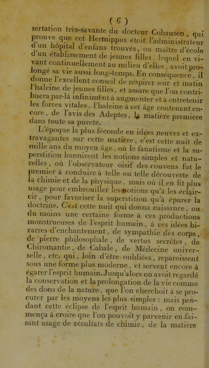 sertation trts-sarante du docteur Cohausen , qul H«-m,ppus itoit l’administrateur d un hdpilal dcnfans trouvfe, ou maitre d’icole d un etablissement de i'eune.s filles. lequel en vi- vant contmueUement au mllieu d'eiles, avoit pro- longS sa vie aussi long-temps. En consequence, il onne 1 excellcnt conseil de respirer soir et raatln i halejne de jeunes hlles, et assure que l’on contii- uera par-l4 inhnnntntii augmcntcr et k enti-etenic les forces vitales Thaleine ä cet äge contenanten- core de lavisdes Adeptes, V matiere preinitee Clans tonte sa puretö. L epoque la plus föconde en idees neuves et ex- travagantes sur cette mati^re, c’est cette nuit de mille ans du moyen äge, oü le lanatlsme et la Su- perstition bannirent les notlons simples et natu- 1 eiles , ou 1 observateur oisil des couvens lut le premier ä conduireä teile ou teile decouverte de la chimie et de la physique , mais ob il en lit plus usage pour embrouiller les notlons qu’ä les bclalr- cir, pour favoriser la Superstition qu’b bpurer la cloctrine. C’e*t cette nuit qui donna naissance, ou du moins une certaine forme ä ces productions monstrueuses de l’esprit humaln, ä ces idbes bi- zarres d enchantement, de Sympathie des corps , de pierre philosophale , de vertus secretes , de Chiromantie, de Cabale , cle Medecine univer- selle, etc. qui, loin d etre ouhlibes, reparoissent SOUS une forme plus moderne , et servent encore b egarer 1 esprit humain. Jusqu alors on avoit regardb la Conservation et la Prolongation de la vie comme des dons de la nature, que Ton cherchoit ä se pro- curer par les moyens les plus simples ; mais pen- dant cette eclipse de l’esprit humain, on com- men^a ä croire que l’on pouvoit y parvenir eniai- sant usage de resultats de chimie, de la raatiöre