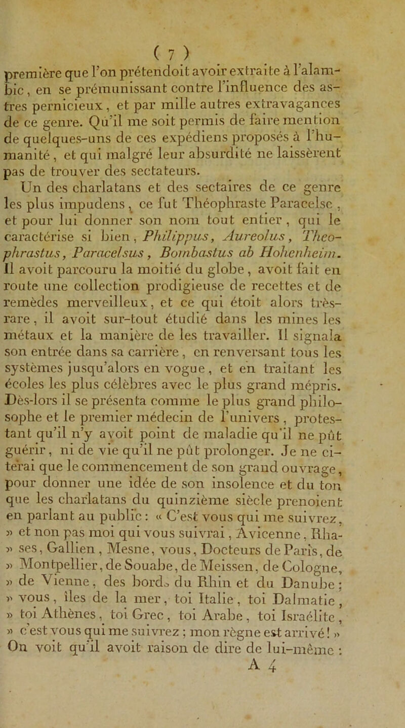 (?) premifere que l’on pretendoit avoir extraite k Talam- bic, en se prc^munissant contre l’influence des as- tres pernicieux , et par mille autres extravagances de ce genre. Qu’il me soit permis de faire mention de quelques-uns de ces expediens proposes ä 1 hu- rnanite, et qui malgr^ leur absurdite ne laiss^rent pas de trouver des sectateurs. Un des charlatans et des sectaires de ce genre les plus iinpudens ^ ce fut Theophraste Paracelsc , et pour lui donner son nom tout entier , qui le caracterise si hlen , Philippus, ylureolus , Theo- phrastus, Paracelsus, Bombastus ab Hohenheim. 11 avoit parcouru la moitie du globe, avoit fait en route une collection prodigieuse de recettes et de remedes merveilleux, et ce qui ötoit alors tri^s- rare, il avoit sur-tout 6tudi6 dans les mines les metaux et la maniere de les travailler. II signala son entree dans sa carriere, cn renversant tous les systemes jusqu’alors en vogue , et en traitant les ecoles les plus cdlebres avec le plus grand mepris. Dfes-lors il se präsenta coinme le plus grand pliilo- sophe et le premier niedecin de l’univers , Protes- tant qu’il n’y avoit point de raaladie qu'il ne put guerir, ni de vie qu’il ne put prolonger. Je ne ci- terai que le commencement de son grand ouvrage, pour donner une id^e de son insolence et du ton que les charlatans du quinzieme sitele prenoient en parlant au public: « C’est vous qui me suiv'rez, et non pas moi qui vous suivrai, Avicennc, Rha- » ses, Gallien , Mesne, vous, Docteurs de Paris, de Mon tpellier, de Souabe, de Meissen, de Cologne, « de Vienne, des boixL du Rhin et du Danube; vous, iles de la mer, toi Italle, toi Dalmatie , » toi Atbenestoi Grec, toi Arabe, toi Isra^litc , « c est vous qui me suivrez ; mon rögne est arriv6! » On voit qu'il avoit raison de dire de lui-memc ;