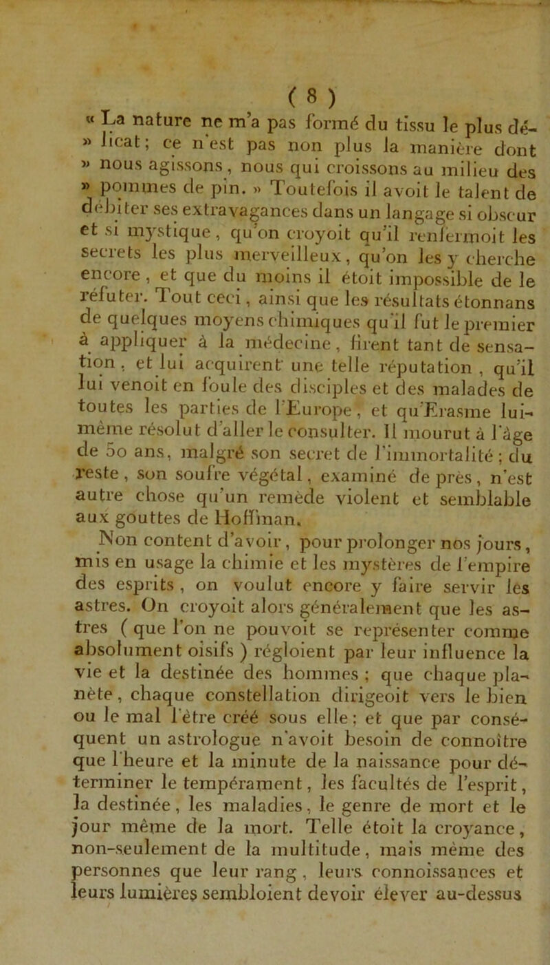 « La nature ne m’a pas formet du tissu le plus de- « Jicat; ce ncst pas non plus ia maniere dont >* nous agissons, nous qui croissons au milieu des » poiinnes de pin. « Toutelbis il avoit le talent de d(dnter ses extravagances dans un Jangage sl obscur et si mystique , qu on croyoit qu’il renlennoit les secrets les plus merveilleux, qu’on les y cherche encore, et que du inoins il <^toit iinpossible de le refutei'. Tout ceci, ainsi que les resultats etonnans de quelques nioyens chimiques qu'il Tut lepreiuier ä appliquer ä la nn^decine, lirent tant de Sensa- tion, et lui acquu'enf une teile r^putation , qu’il lui venoit en Ibule des dlsciples et des malades de toutes les parties de l'Lurope, et qu’Erasme lui- meme resolut d’aller le eonsulter. 11 mourut ä 1‘äge de 5o ans, malgrii son secret de rimmortalite; du reste, son soul’re v^götal, exainine de pres, nest autre chose qu’un remede violent et semblable aux gouttes de lioflinan. Non content d’avoir, pour prolongcr nos jours, mis en usage la cbiinie et les mysteres de Teinpire des esprits , on voulut encore y faire servir les astres. On croyoit alors g(^neralement que les as- tres ( que l’on ne pouvoit se representer comme absolument oisifs ) rögloient par leur influence la vie et la destin^e des hommes ; que chaque pla- nete, chaque constellation dirigeoit vers le bien ou le mal l’etre cre6 sous eile; et que par cons6- quent un astrologue n avoit besoin de connoitre que Iheure et la minute de la naissance pour cl<5-' terminer le tempörament, les facultes de l’esprit, la destinöe, les maladies, le genre de mort et le jour meme de la mort. Telle ötoit la croyance, non-seulement de la multitude, mais meine des personnes que leur rang, leurs connoissances et leurs lumiere$ sembloient devoir clever au-dessus