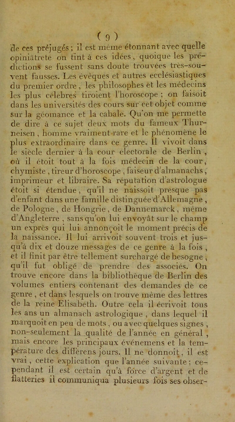 fle ces prejug^s ; il est meine etonnant avec quelle opinidtrete on tint ä ces idees, quoique les pre- clictions se l’ussent sans doute trouvees tres-sou- veiit fausses. Les eveques et autres ecclesiastiques du premier ordre , les philosophes et les m^decins les plus celebres tirolent llioroscope ; on laisoit dans les universites des cours sur cet objet comme Sur la g(^omance et la cabale. Qu on me permette de dire ä ce sujet deux mots du faineux Thur- neisen , bomme vr'aiinent rai’e et le pbteomene le plus extraordinaire dans ce genre. 11 vivoit dans le siede dernier la cour dectorale de Berlin , oi\ il (5itoit tout ä la fois m^decin de la cour, chyiniste , tireur d’horoscope , faiseur d'almanachs, imprimeur et libraire. Sa reputation dastrologue ^toit si 6tendue, qu’il ne naissoit presque pas d’enfant dans une famille distingiK^e d’Allemagne , de Pologiie , de Hongrie , de Dannemarck, meme d’Angleterre , sansqu’on lui envoyät sur le chainp un expr^s qui lui annoncoit le moment pr^cis de la naissance. 11 lui arrivoit souvent trois et jus- qu’ä dix et douze messages de ce genre ä la Ibis , et il Hnit par etre tellement surcharge debesogne , qu’il fut oblig6 de prendre des associes. On trouve encore dans la bibliotheque de Berlin des volumes entiers contenant des demandes de ce genre , et dans lesquels on trouve meine des lettres de la reine Elisabeth. Outre cela il ^crivoit tous les ans un almanach astrologique , dans lequel il marquoit en peu de mots , ou avec quelques signes , non-seulement la qualite de l’ann^e en general , mais encore les principaux evenemens et la tem- p6rature des dillerens jours. 11 ne donnoit, il est vrai , cette explication que l’annee suivante; ce- pendant il est certain qu’ä force d’argcnt et de flatteries il comrauniqua plusieurs fois ses obser-