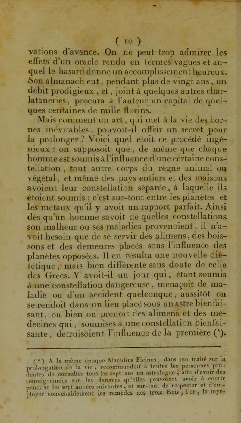 vations d’avance. On ne peut trop aclralrer les effets d’im oracle rendu en termes vagues et au- quel le liasard doiine un accomplissement lieureux. Son almanach eut, pendant plus de vingt ans, un debit prodigieux , et, joint ä quelques autres char- lataneries, procura ä l'auteur un Capital de quel- ques centaines de mille florins. Mais comment un art, qui met k la vie des bor- nes inevitables, pouvoit-il oH'rir un secret pour la prolonger ? Voici quel etoit ce procedö ing6- nieux : on supposoit que , de meine que chaque homme est soumis äl’influence d’une certaine cons- tellation , tout autre corps du regne animal ou vegetal, et meine des pays entiers et des maisons avoient leur constellation separ^e, ä laquelle ils etoient soumis ; c’est sur-tout entre les plan^;tes et les mctaux qu’il y avoit un rapport parl’ait. Ainsi des qu’un homme savoit de quelles constellations son malheur ou ses maladies provenoient, il n’a- voit besoin que de se servir des alimens, des bois- sons et des demeures plac^s sous rinfluence des planetes opposees. 11 en ri^sulta une nouvelle di^- tetique, mais bien dillerente sans doute de celle des Grecs. Y avoit-il un jour qui, etant soumis ä une constellation dangereuse, menayoit de ma- ladie ou d’un accident quelconque, aussitbt on se rendoit dans un lieu place sous un astre bienlai- sant, ou bien on prenoit des alimens et des m&- decines qm , sounnses ä. une constellation bienlai- sante , detruisoient Finfluence de la premiöre (*). ( * ) A la mcmc epoque Marsillus Ficinus , dans son tralte sur la Prolongation de la vie , recon^mandoit ä loules les personnes pi*u- dentes de consulter toiis les sept ans un astrolo^ue , afin davoir des lenseigiiemens sur les dangers qu’elles pouvoienl avoir a courir pondant les sept annees suivantes ^ et sur-tout de respecter et d cm- ploycr convenablecöent les remedes des trois Rois , Tor, la myr-