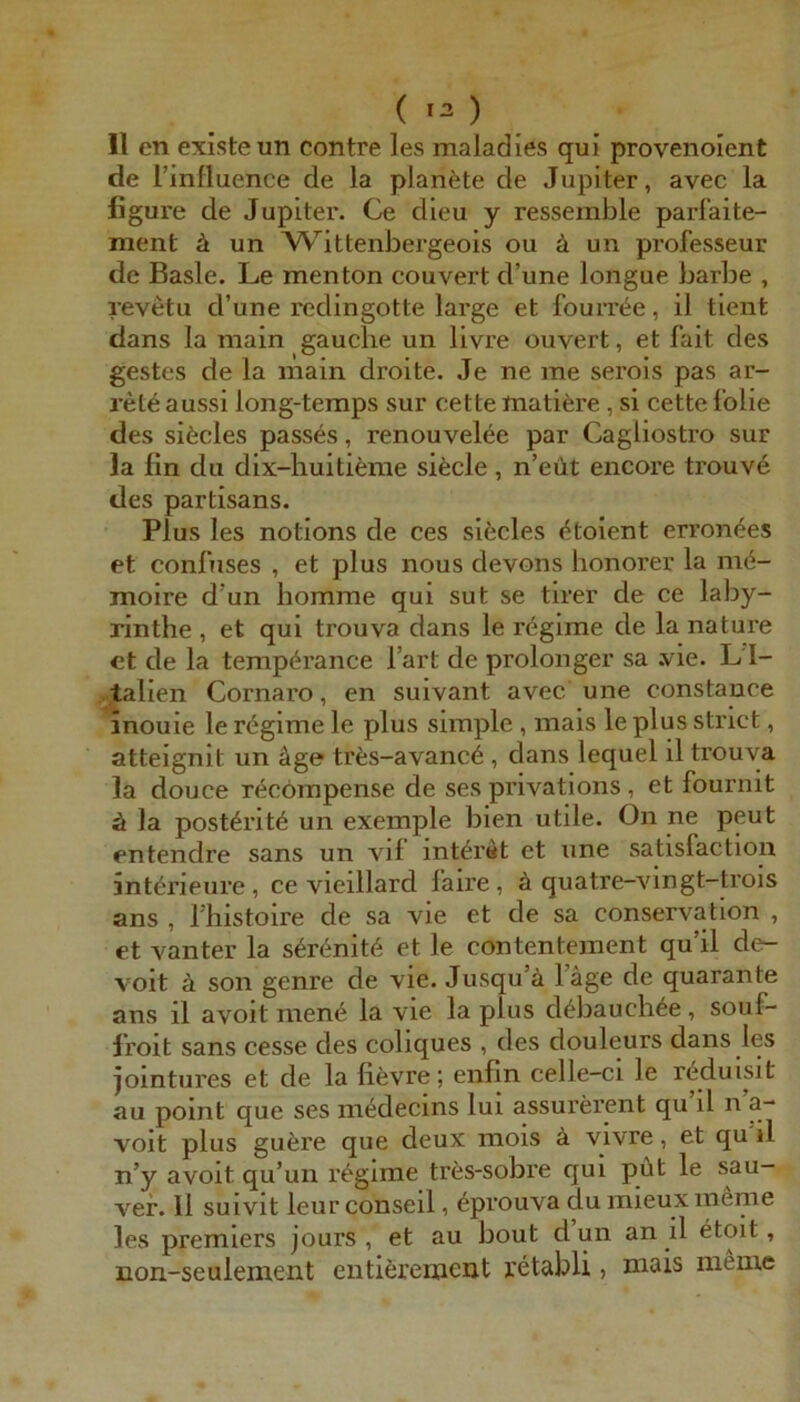 ( 13 ) 11 en existeun contre les maladies qui provenolent de rinfluence de la planste de Jupiter, avec la figure de Jupiter. Ce dleu y ressemble parf’aite- ment ä un W’’ittenbergeois ou ä un professeur de Basle. Le men ton couvert d’une longue barbe , revetu d’une redingotte large et fourree, il tlent dans la main gauche un livre ouvert, et fait des gestes de la niain droite. Je ne me serois pas ar- ret6 aussi long-temps sur cette matifere, si cette l'olie des sifecles pass^s, renouvelee par Cagliostro sur la fin du dix-huiti^jrae sifecle , n’eüt encoi’e trouv6 des Partisans. Plus les notions de ces siöcles <^toient erron^es et confuses , et plus nous devons honorer la me- moire d'un bomme qui sut se tirer de ce laby- rintlie , et qui trouva dans le rögime de la nature et de la tempörance l’art de prolonger sa .vie. Ll- talien Cornaro, en suivant avec une constance inouie le rögime le plus simple, mais le plus strict, atteignit un äge trfes-avanc6, dans lequel il trouva la douce röcömpense de ses privations , et fournit ä la post6rit6 un exemple bien utile. On ne peut entendre sans un vif int^rat et une satisfaction intörieure, ce vieillard faire, ä quatre-vingt-trois ans , rhistoire de sa vie et de sa Conservation , et vanter la s6renit6 et le contentement qu’il de^ voit ä son genre de vie. Jusqu’ä läge de quarante ans il avoit mene la vie la plus d^bauch^e, souf- Iroit sans cesse des coliques , des douleurs dans les jointures et de la fievre; eiifin celle-ci le reduisit au point que ses medecins lui assui'erent qu il n a- voit plus gufere que deux mois ä vivre, et qu il n’y avoit qu’un r^gime tres-sobre qui püt le vef. Il suivit leur conseil, 6prouva du mieux meme les Premiers jours , et au bout dun an il etoit, non-seulement eiitiörcHieiit retabli, mais meine