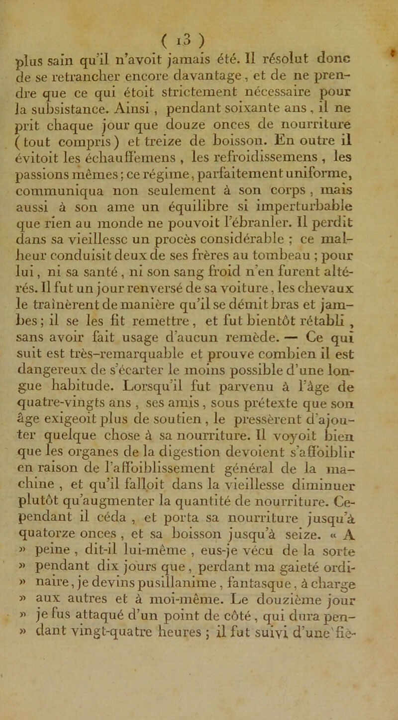 plus sain qu’il n’avoit jaraais ^te. II resolut donc de se retranclier encore davantage, et de ne pren- dre que ce qui ötoit strictement necessaire pour la subsistance. Ainsi, pendant soixante ans , il ne prit chaque jour que douze onces de nourriture (tout compris) et treize de boisson. En outre il ^vitoit les ecbaußemens , les refroidissemens , les passions ineraes; ce r^gime, parf'aitement uniforme, communiqua non seulement ä son corps , inais aussi ä son ame un ^quilibre si imperturbable que rien au monde ne pouvoit l’^branler. Il perdit dans sa vieillessc un proces consid^rable ; ce mal- Jieur conduisit deux de ses fräres au tombeau ; pour lui, ni sa sante , ni son sang froid n’en furent älte- res. Il fut un jour renvers6 de sa voiture, les chevaux le trainerent de maniere qu’il se d^mit bras et jam- bes; il se les fit remettre, et fut bientöt rötabli , Sans avoir fait usage d’aucun remöde. — Ce qui suit est tres-remarquable et prouve combien il est dangei'eux de s’öcarter le moins possible d’une lon- §ue habitude. Lorsqu’il fut parvenu ä i’age de quatre-vingts ans , ses amis , sous pretexte que son age exigeoit plus de soutien , le pressärent d’ajou- ter quelque chose ä sa nourriture. Il voyoit bien que les Organes de la digestion devoient s’aöbiblir en raison de raflbiblissement general de la ma- chine , et qu’il falloit dans la vieillesse diminuer plutöt qu’augmenter la quantite de nourriture. Ce- pendant il ceda , et porta sa nourriture jusqu’ä quatorze onces, et sa boisson jusqu’ä seize. A « peine , dit-il lui-meine , eus-je vecu de la sorte » pendant dix jours que, perdant ina gaiete ordi- » naire, je devins pusillanime, fantasque, ä cliarge w aux autres et ä moi-meme. Le douzieme jour « je fus attaqub d’un point de cöte, qui dura pen- » dant vingt-quatre heures ; il fut suivi d’une'fie-