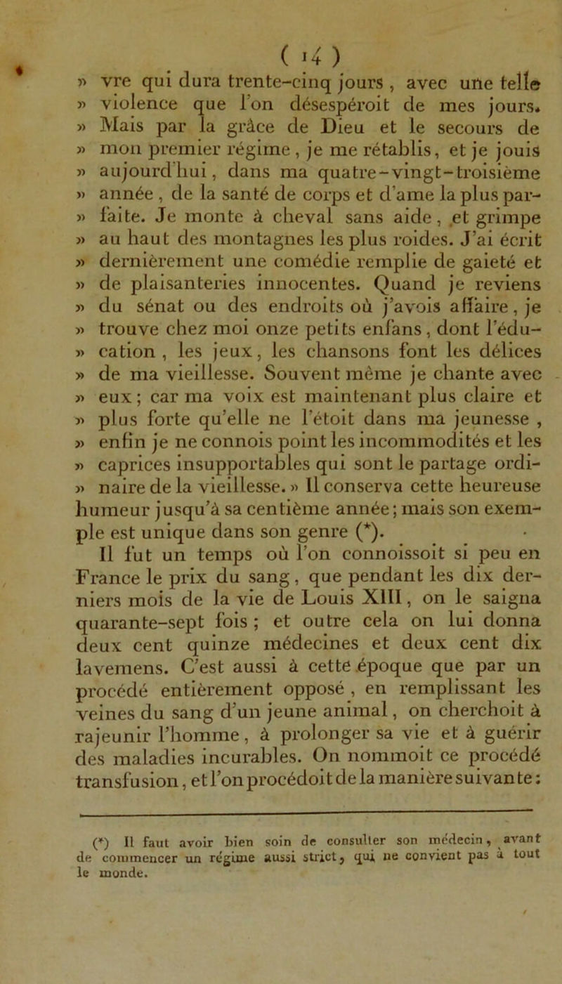 vre qui dura trente-cinq jours , avec uile teile » violence que Ton ddsesperoit de mes jours. » Mais par la gräce de Dieu et le secours de « mou Premier regiine , je me retablis, et je jouis » aujourdliui, dans ma quatre-vingt-troisieme » ann6e , de la sant6 de corps et d’ame la plus par- » faite. Je monte ä cheval sans aide, .et grimpe » au haut des montagnes les plus roides. J’ai 6crit » derniärement une com6die remplie de gaiete et » de plaisanteries inuocentes. Quand je reviens 31 du s6nat ou des endroits oii j’avois afiaire, je » trouve chez moi onze petits enlans, dont l’edu- » cation , les jeux, les chansons font les d^lices 3» de ma vieillesse. Souvent meme je chante avec 33 eux; car ma voix est maintenant plus claire et 33 plus forte qu’elle ne letoit dans ma jeunesse , 33 enfin je ne connois point les incommodites et les 33 caprices insupportables qui sont le partage ordi- 33 naire de la vieillesse. 33 11 conserva cette heureuse humeur jusqu'ä sa centiäme ann6e; mais son exem- ple est unique dans son genre (*). Il fut un temps ou l’on connoissoit si peu en France le prix du sang, que pendant les dix der- niers mois de la vie de Louis XIII, on le saigna quarante-sept fois ; et outre cela on lui donna deux Cent quinze m^decines et deux cent dix lavemens. C’est aussi ä cette ipoque que par un procede entierement oppose , en remplissant les veines du sang d’un jeune animal, on cherchoit ä rajeunir Thomme, ä prolonger sa vie et ä guerir des maladies incurables. On nommoit ce proced6 transfusion, et Ion proc6doit de la maniere suivan te; (*) II faut avoir bien soin de consuller son mcdecin, avant de connnencer un regime aussi strictj «jui ue convient pas ä tout le monde.