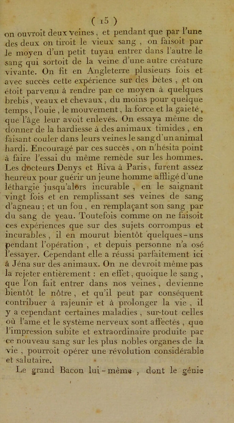 on ouvi’oit deux veines, et pendant que par Tune des deux on tiroit le vieux sang , on faisoit par le moyen d’un petit tuyau enti'er dans l’autre le sang qui sortoit de la veine d’une autre creature vivante. On fit en Angleterre plusieurs fois et avec succes cette exp^rience sur des betes , et on etoit parvenu ä rendre pai* ce moyen ä quelques brebis , veaux et chevaux, du moins pour quelque teraps, l’ouie , le mouveinent, la force et la gaiet6, que l’äge leur avoit enlev6s, On essaya meine de donner de la liardiesse ä des animaux tlmides , en faisant couler dans leurs veines le sang d’un animal hardi. Encourag^ par ces succ6s , on n’h^sita point ä faire fessai du meme rem^de sur les hommes. Les docteurs Denys et Riva ä Paris , furent assez heureux pour guerir un jeune homme afllig6 d une l^thargie jusqu’alors incurable , en le saignant vingt fois et en remplissant ses veines de sang d’agneau ; et un fou , en remplagant son sang par du sang de yeau. Toutefois comme on ne faisoit ces experiences que sur des sujets corrompus et incurables , il en mourut bientöt quelques-uns pendant l’opöration , et depuis personne na os6 l’essayer. Cependant eile a röussi parfaitement ici ä Jöna sur des animaux. On ne devroit meine pas la rejeter entiörement : en effet, quoique le sang , que Ton fait entrer dans nos veines , devienne bientöt le nötre , et qu’il peut par consequent contribuer ä rajeunir et ä prolonger la vie , il y a cependant certaines maladies , sur-tout celles oü fame et le systöme nerveux sont affectes , que l’impression subite et extraordinaire produite par ce nouveau sang sur les plus nobles Organes de la vie , pourroit opörer une revolution considörable et salutaire. Le grand Bacon lui-mem« , dont le gönie