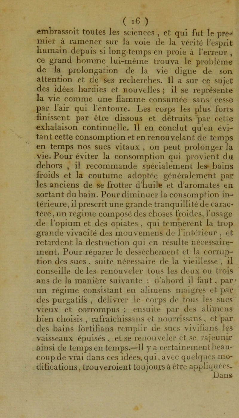 embrassoit toutes les Sciences , et qui fut le pre« niier ä ramener sur la voie de la v6rit6 l’esprit huiiiain depuis si long-temps en prole ä Terreur , ce grand homme lui-meme trouva le probldme de la Prolongation de la vie digne de son attention et de ses reclierches. 11 a sur ce sujet des id6es bardies et nouvelles ; il se repr^sente la vie comme une flamme consumee sans cesse par Fair qui l’entoure. Les corps les plus iorts finissent par etre dissous et cUtruits par cette exhalaison continuelle. 11 en conclut qu’en (^vi- tant cette consomption et en renou velant de temps en temps nos sucs vitaux , on peut prolonger la vie. Pour eviter la consomption qui pi’ovient du dehors , il recommande specialement le» bains froids et la coutume adopt<^e g^neralement par les anciens de se frotter d’huile et d’aromates eii sortant clubain. Pourdiminuer la consomption in- törieure, il prescrit une grande tranquillit6 de carac- tere, un regime compose des choses l’roides, Tusage de l’opium et des Opiates , qui temperent la trop grande vlvacit^ des mouvemens de l'intiü’ieur , et retardent la destructlon qui cn resulte n6ccssaire- ment. Pour r^parer le dessecheraent ct la corrup- tlon des sucs , suite m^cessaire de la vieillesse , il conseille de les renouveler lous les deux ou trols ans de la manlöre suivante ; d'abord il laut, par* un regime conslstant en aliraens maigres et par des purgatif's , dellvrer le corps de tous les sucs vieux et corrompus ; ensuite par des aliinens bien choisls , rafraichlssans et nourrissans, et par des bains Ibrtifians rempllr de sucs vlvifians les vaisseaux ^puises , et se renouveler et se rajeunir ainsi de temps en temps.—II y a certainementbeau- coup de vrai dans ces id^es, qui, avec quelques mo- diflcations, trouveroient toujours ä etre appliqu^es, Dans