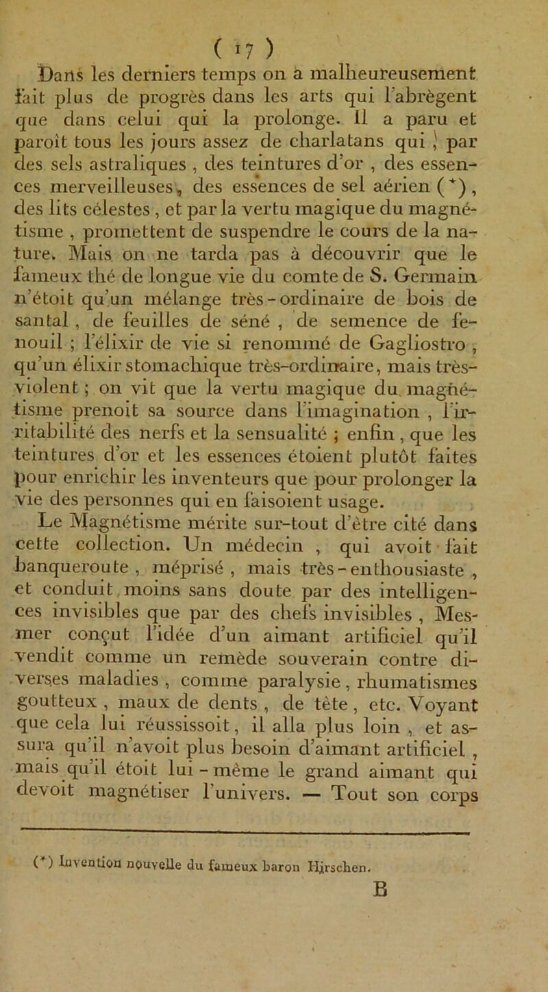 Dans les clerniers temps on ä malheureusement iait plus de progres dans les arts qui l’abregent que dans celui qui la prolonge. 11 a paru et pai’oit tous les jours assez de cliarlatans qui par des sels astraliques , des teintures d’or , des essen- ces merveiüeuses, des essences de sei aerien ( *) , des lits Celestes , et par la vertu magique du magn6- tisnie , promettent de suspendre le cours de la na- ture. Mais on ne tarda pas ä decouvrir que le fameux tli6 de longue vie du comte de S. Germain n’etoit qu’un m^lange tres - ordinaire de bois de santal , de feuilles de sen6 , de semence de l'e- nouil ; lelixir de vie si renommö de Gagliostro , qu’un elixir stoinacbique tres-ordiiraire, mais tr6s- Violent; on vit que la vertu magique du magne- tisme prenoit sa source dans Timaglnation , l ir- ritabilite des nerfs et la sensualit^ ; enfin , que les teintui’es d’or et les essences 6toient plutöt laites pour enrichir les inventeurs que pour prolonger la vie des personnes qui en l'aisoient usage. Le Magn^tisme mörite sur-tout d’etre cit<§ dans cette Collection. Un mödecin , qui avoit lait banqueroute, m^prise , mais tr6s-enthousiaste , et conduit moins sans doute par des intelligen- ces invisibles que par des cliels invisibles , Mes- mer con^ut Tidi^e d’un aimant artificiel qu’il vendit comme un remöde souverain contre di- verses maladies , comme paralysie , rbumatismes goutteux , maux de dents , de tete , etc. Voyant que cela lui reussissoit, il alla plus loin , et as- sura qu’il n’avoit plus besoin d’aimant artificiel , mais qu’il etoit lui - meme le grand aimant qui devoit magnetiser Tunivers. — Tout son coi’ps (*) luvention nouveUe du fameux barou Hfrschen- B
