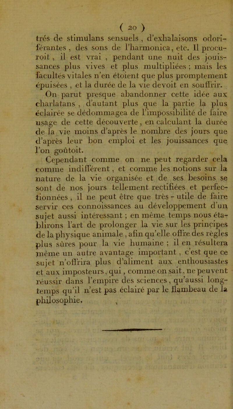 tr6s de Stimulans sensuels , d’exlialaisons odori- ferantes , des sons de rhamionica, etc. 11 procu- roit , il est vrai , pendant une nult des jouis- sances plus vives et plus multiplicies ; mais les facultes vitales n’en ^toient que plus proraptement epuis^es , et la duröe de la vie devoit en soutlrir. On parut presque abandonner cette id«^e aux cliarlatans , d’autant plus que la partie la plus ^clairee se dedommagea de rimpossibilite de faire usage de cette decouverte, en calculant la dur^e de la vie moins d’aprfes le nombre des jours que d’apres leur bon emploi et les jouissances que l’on goütoit. Cependant comme on ne peut regarder cela comme indifferent , et comme les notions sur la nature de la vie organis^e et de ses besoins se sollt de nos jours tellement rectifi^es et perfec- tionn^es , il ne peut etre que tres - utile de faire servir ces connoissances au developpement d'un Sujet aussi interessant; en meine temps nous eta- blirons l’art de prolonger la vie sur les principes de la physique animale , afin qu’elle oflfe des regles plus süres pour la vie humaine ; il en rösultera meine un autre avantage important, c’est que ce Sujet n’oflrira plus d’aliment aux enthousiastes et aux imposteurs, qui, comme on sait, ne peuvent reussir dans Tempire des Sciences, qu’aussi long- temps qu’il n’est pas 6claire par le llambeau de la Philosophie. ^