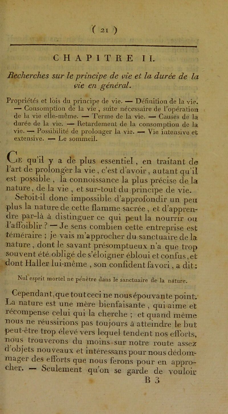 CHAPITRE II. Recherches sur le principe de vie et la duree de la vie en g euer cd. Propri^tds et lois du principe de vie. — Definition de la vie. — Consomption de la vie , suite ndcessaire de Toperation de la vie elle-m^me. — Tenne de la vie. — Causes de la dur^e de la vie. — Retardement de la consomption de la vie. — Possibilite de prolonger la vie. —« Vie intensive et extensive. — Le soinmeil. Oe qu’il y a de plus essentiel, en traitant de l’art de prolonger la vie, c’est d’avoir, autant qu'il est possible , la connoissance la plus pr<^cise de la nature, de la vie , et sur-tout du principe de vie. Setoit-il donc irapossible d’approfondir un peu plus la nature de cette flamme sacree , et d’appren- dre pai’-lä ä distmguer ce qui peut la nourrir oii lalFoiblir ? Je sens combien cette entreprise est tcmeraire ; je vais m’approcher du sanctuaire de la nature , dont le savant presomptueux n’a que trop souvent ete oblig6 des’eloigner eblouietconfus,et dont Haller lui-meme , son confidentfavori, a dit: Nul esprit mortel ne penfetre dans le sanctuaire de la näture. Cependant,que toutceci ne nous^pouvante point. La nature est une möre bienlaisante , qui aime et rdcompense celui qui la clierclie ; et quand meine nous ne reussirions pas toujours ä atteindre le but peut-etre trop elevd vers lequel tendent nos eflbrts, nous trouverons du moins sur notre route assez d objets nouveaux et interessans pour nous dedom- niager des eflbrts que nous feroiis pour en appro- cher. —■ Seulement qu’on se garde de vouloir
