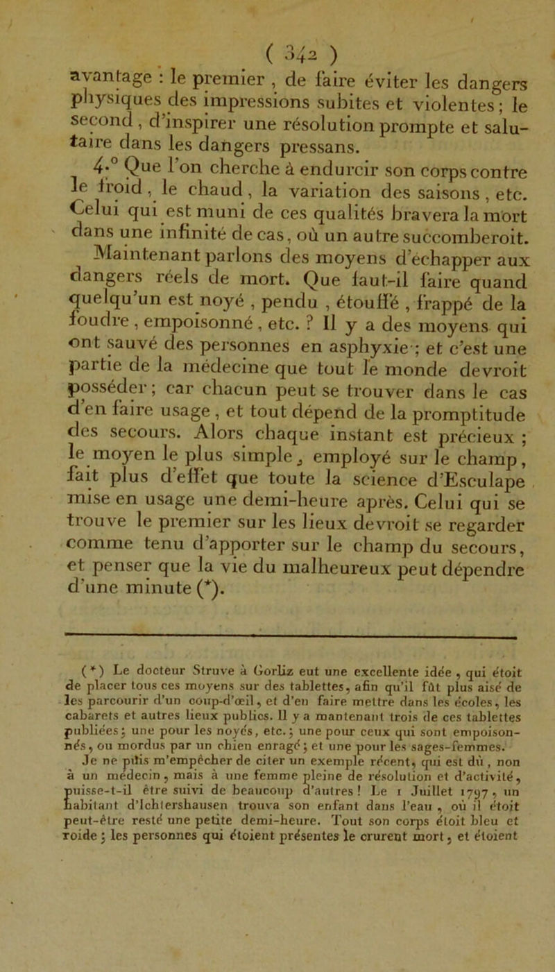 ayanfage : le premler , de faire evlter les dangers physiques des impressions subites et violentes; le second , d’inspirer une r^solution prompte et salu- taire dans les dangers pressans. 4° Que l’on cherche ä endurcir son corpscontre le 1‘roid , le chaud , la Variation des saisons , etc. Celui qui estmuni de ces qualit^s bi’avera la raört dans une infinite decas, oü un autresuccomberoit. Maintenant parlons des moyens d’echapper aux dangeis reels de mort. Que laut-il faire quand quelqu un est noyö , pendu , ^touH’6 , frappö de la foudre , erapoisonnö, etc. ? II y a des moyens qui ont sauv6 des personnes en asphyxie ; et c’est une partie de la medecine que tout le monde devroit posseder; car chacun peut se trouver dans le cas d en faire usage , et tout depend de la promptitude des secours. Alors cbaque instant est pr^cieux ; le moyen le plus simple^ employ6 sur le champ, fait plus d’ellet que toute la Science d’Esculape mise en usage une demi-heure apres. Celui qui se trouve le premier sur les lieux devroit se regarder comme tenu d’apporter sur le champ du secours, et penser que la vie du malheureux peut d^pendrc d'une min Ute (*). (*) Le docteur Struve ä Gorliz eut une excellente idde , qui etoit de placer tous ces moyens sur des tablettes, afin qu’il filt plus aise de les parcourir d’un coup-d’cEil, et d’eii faire meltre dans les ecoles, les cabarets et autres lieux publics. 11 y a mantenaiit trois de ces tablettes publiees3 une pour les noyes, etc.; une pour ceux qui sont empoison- nds, ou mordus par un ohien enragd; et une pour les sages-femmes. Je ne pilis m’empdcher de citer un exemple rdcent, cpii est dü , non ä un niedecin, mais ä une femme pleine de rdsolution et d’activitd, puisse-t-il etre suivi de beaucoup d’aulres ! Le i Juillet 1797, un babitant d’lchlershausen trouva son enfant dans l’eau , oü il etoit peut-dtre restd une petite demi-heure. Tout son corps dloit bleu et Toide; les personnes qui dtoient prdsentes le crurent mort j et dtoient