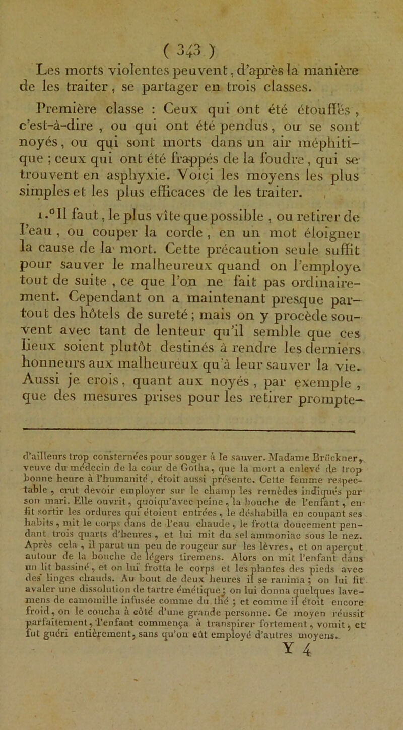 Les morts violentes peuvent, cl’apres la maiii^re de les traiter, se partager en trois classes. Premiere classe : Ceux qui ont ötouffes , c’est-a-dire , ou qui ont etependus, ou se sont noyes, ou qui sont morts dans un air mephiti- que ; ceux qui ont et6 frappes de la Ibudre , qui se trouvent en asphyxie. Voiei les moyens les plus simples et les plus efficaces de les traiter. i.°Il faut,leplus vitequepossible , ouretircrde Peau , ou couper la corde , en un mot ^loigner la cause de la' mort. Cette precaution seule suflit pour sauver le malheureux quand on l’employe tout de suite , ce que l’oji ne fait pas ordinaire- ment. Cependant on a maintenant pre&que par- tout des hötels de suret6; mais on y procäde sou- vent avec tant de lenteur qu’il semhle que ces lieux soient plutöt destin^s ä rendre les derniers honneurs aux malheureux qu ä leur sauver la vie^ Aussi je crois, quant aux noyes, par exemple , que des mesures prises pour les retirer prompte- fl’aillenrs irop con’sternees pour souger h le sauver. Madame Brückner,, veuvc du m(<clecin de la cour de Gotha, que la morl a enlevd d,e trop bonne heure ä l’humanitd , dtoit aitssi presente. Gelte feiume respec- table , cmt devoir eraployer sur le cliamp les reraedes iridimivs par soll mari. Elle ouvrit, qiioicpi’avec peine , la bouche de l’enfant , en- lit sqrtir les ordurcs qui etoient entrees, le dcsliabilla en coupant ses habits, mit le eorps dans de l’eau cliaude , le froUa doucement pen- dant trois qiiarls d’bcures , et lui mit du sei aminoniac sous le nez. Aprös cela , il parut un peu de rougeur sur les Idvres, et on apercut anlqiir de la bouche de Idgers liremens. Alors on mit l’enfant dans un lit bassind, et on lid trotta le corps et les plantes des pieds avec des lingcs chauds. Au hont de deux heures ii se ranima ; on lui fit avaler une dissolution de tartre dmdtiquej on lui donna quelques lave- mens de camomille infusee coinme du thd ; et comme il dtoit encore froid, on le coiicha ä cötd d’une grande personne. Ce moyen rdussit parfailemeni, Tenfant commen^a ä Iranspirer fortemenl, vomit, et fut gudri enti^rement, saus qu’on eht employd d’autres moyens..