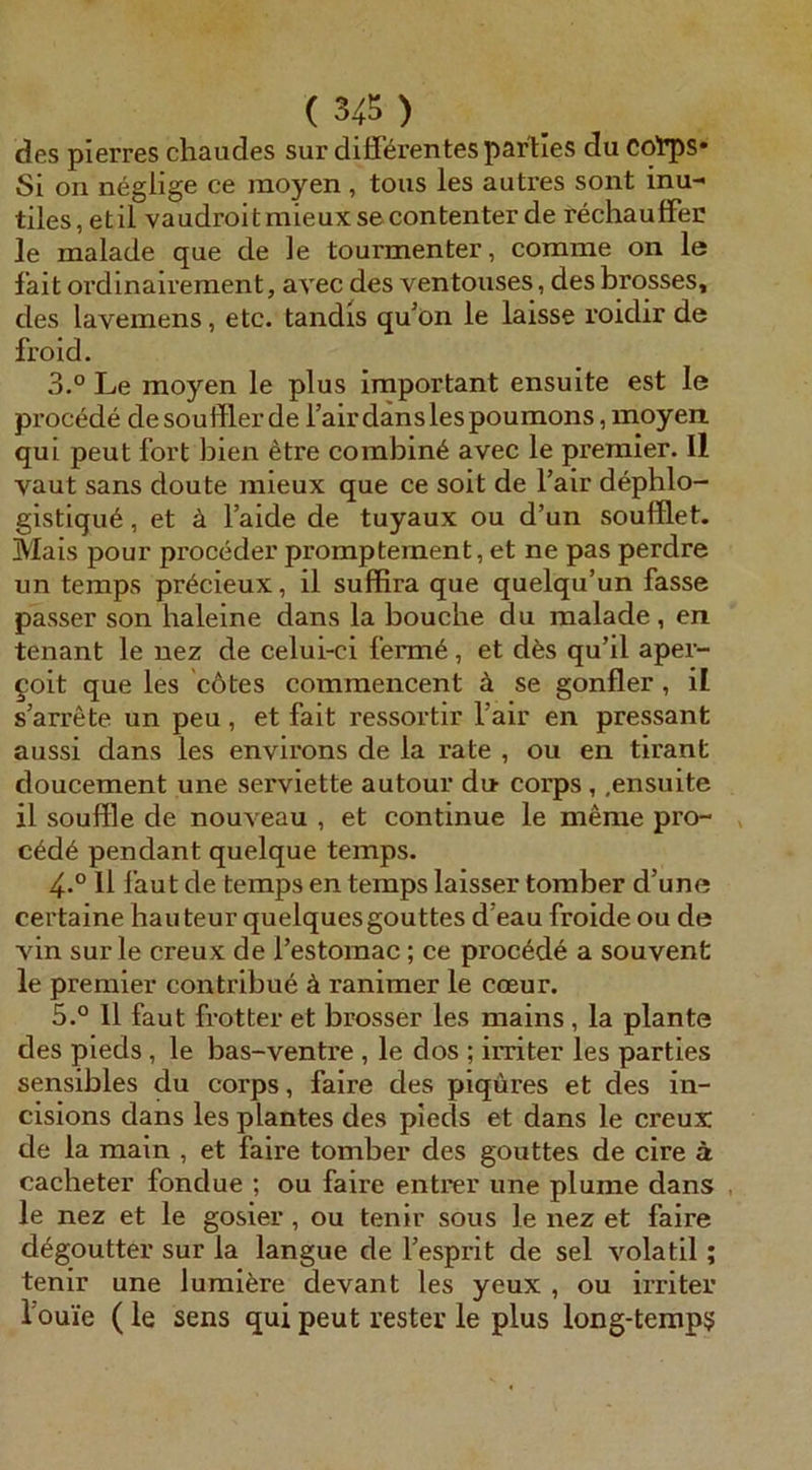 des pierres chaudes sur differentes partles du co'rps* Si on neglige ce raoyen , tous les autres sont inu-< tiles, etil vaudroitmieuxse contenterde rechauffec le malade que de le tourmenter, comme on le fait ordinairement, avec des ventouses, desbrosses, des lavemens, etc. tandis qffon le laisse roidir de froid. 3.° Le moyen le plus important ensuite est le procede desoufflerde l’airdanslespoumons, moyen. qui peut fort bien etre combine avec le premier. II vaut Sans doute mieux que ce soit de l’air dephlo- gistique, et ä l’aide de tuyaux ou d’un soulflet. Mais pour proceder promptement, et ne pas perdre un temps pr6cieux, il suffira que quelqu’un fasse passer son haieine dans la bouche du malade, en tenant le nez de celui-ci ferm6, et dfes qu’il aper- §oit que les cdtes commencent ä se gonfler , il s’arrete un peu, et fait ressortir l’air en pressant aussi dans les environs de la rate , ou en tirant doucement une serviette autour du corps, .ensuite il Souffle de nouveau , et continue le meme pro- , c6d6 pendant quelque temps. 4° 11 laut de temps en temps laisser toraber d’une certaine hau teur quelquesgouttes d’eau froide ou de AÜn sur le creux de Testomac; ce procede a souvent le premier contribu6 ä ranimer le cceur. 5.° 11 faut frotter et brosser les mains, la plante des pieds, le bas-ventre , le dos ; irriter les parties sensibles du corps, faire des piqüres et des in- cisions dans les plantes des pieds et dans le creux de la main , et faire tomber des gouttes de cire a cacheter fondue ; ou faire entrer une plume dans , le nez et le gosier , ou tenir sous le nez et faire d^goutter sur la langue de l’esprit de sei volatil; tenir une lumifere devant les yeux , ou irriter Touie (le sens qui peut rester le plus long-temp?