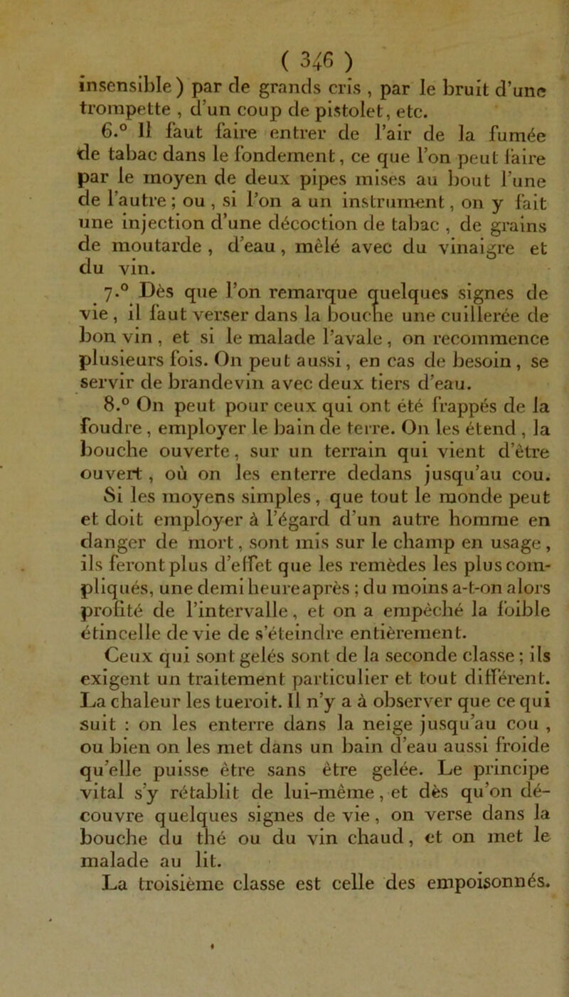 insensible) par de grands cris , par le brult d’unc trompette , d’un coup de pistolet, etc. 6.° 11 laut faire entrer de fair de la fum<^e de tabac dans le fondement, ce que Ion peut faire par le inoyen de deux pipes mises au Jjout Tune de l’autre ; ou , si Ton a un instrument, on y fait une injection d’une d^coction de tabac , de grains de moutarde , d’eau, mel6 avec du vinaigre et du vin. Des que l’on remarque quelques signes de vie , il laut verser dans la bouche une cuilleree de bon vin , et si le malade l’avale, on recommence plusieurs fois. On peut aussi, en cas de besoin, se servir de brande vin avec deux tiers d’eau. 8.° On peut pour ceux qui ont et6 frappes de la foudre , employer le bain de terre. On les 6tend , la bouche ouverte, sur un terrain qui vient d’etre ouvert, oü on les en terre dedans jusqu’au cou. Si les moyens simples, que tout le raonde peut et doit employer ä l’^gard d’un autre homme en danger de mort, sont mis sur le champ en usage , ils ferontplus d’elfet que les remedes les pluscora- pliques, une demi heureapres ; du moins a-t-on alors proüte de l’intervalle, et on a empeche la foible etincelle de vie de s’eteindre entiferement. Ceux qui sont geles sont de la seconde classe; ils exigent un traitement particulier et tout dilferent. Da chaleur les tueroit. Il n’y a ä observer que ce qui suit : on les enterre dans la neige jusqu’au cou , ou bien on les met dans un bain d’eau aussi froide qu’elle puisse etre sans etre gelee. Le principe vital s’y r(^tablit de lui-meme, et d^s qu’on de- couvre quelques signes de vie, on verse dans la bouche du tli6 ou du vin chaud, et on met le malade au lit. La troisieme classe est celle des enipoisonn^s.