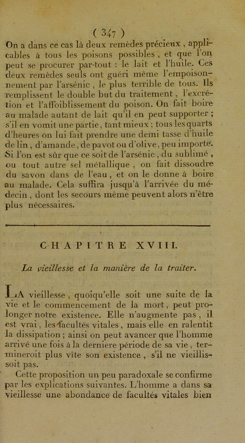 On a dans ce cas lä deux remfedes pr^cieux , appli- cables ä tous les poisons posslbles , et que l’on peut se procurer par-tout : le lait et Thuile. Ces deux renifedes seuls ont gu6n m^rae l’erapoison- nemeiit par l’arsenic , le plus terrible de tous. Ils remplissent le double but du traitement, l’excr6- tlon et l’alfoiblissemeiit du poison. On fait boire au malade autant de lait qu’il en peut supporter ; s’il en vorait une partle, tant mieux; tous les quarts d’lieures on lui lait prendre une demi tasse d’huile delin, d'ainande,depavotoud’olive,peuImporte. Si Ton est sür que ce soit de l’arsi^nic , du sublimö , ou tout autre sei mötallique , on fait dissoudre du savon dans de l’eau, et on le donne ä boire au malade. Cela sufRra Jusqii’ä l’arriv^e du m6- decin , dont les secours raeme peuvent alors n’etre plus n6cessaires. CHAPITRE XVIII. La vieillesse et la moniere de la traiter. IjA vieillesse , quoiqu’elle soit une suite de la vie et le commencement de la mort, peut pro- longer notre existence. Elle n’augmente pas , il est vrai, lesdacult^s vitales , mais eile en ralentit la dissipation ; ainsi on peut avancer que riiomme arriv6 une fois ä la derniere pöriode de sa vie , ter- mineroit plus vite son existence , s’il ne vieillis- soit pas. Cette proposition un peu paradoxale se confirme par les explications suivantes. L’homme a dans sa vieillesse une abondance de facultes vitales bien
