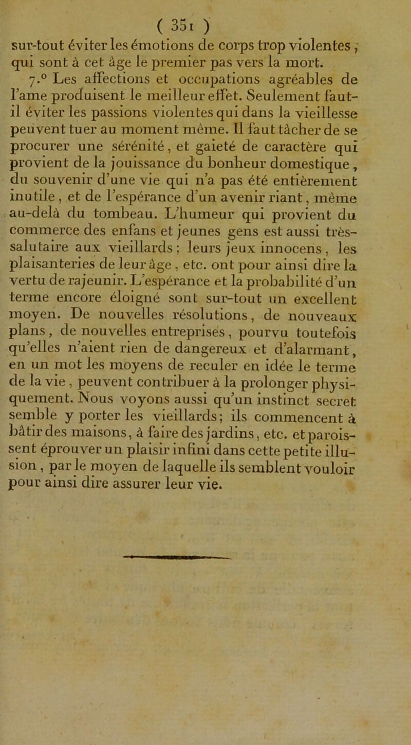 sur-tout ^viter les 4motions de corps trop violentes f qui sont ä cet äge le premier pas vers la raorfc. 7.° Les affections et occiipations agr^ables de Tarne produisent le meilleur effet. Seulement faut- il eviter les passions violentes qui dans la vieillesse peuvent tuer au moinent meine. II laut tächer de se procurer une sertoite, et gaiet^ de caract6re qui provient de la jouissance du bonheur domestique, du Souvenir d’une vie qui n’a pas 6t6 enti^renient inutile, et de Tesp^rance d’un avenir riant, meine au-delä du tombeau. L’bumeur qui provient du commerce des enfans et jeunes gens est aussi tr6s- salutaire aux vieillards ; leurs jeux innocens , les plaisanteries de leur äge, etc. ont pour ainsi dire la vertu de rajeunir. L’esperance et la probairilit^ d’un terme encore 6loigne sont sur-tout un excellent moyen. De nouvelles resolutions, de nouveaux plans, de nouvelles entreprises, pourvu toutefois qu’elles n’aient rien de dangereux et d’alarraant, en un mot les moyens de reculer en id^e le terme de la vie, peuvent contribuer ä la prolonger pbysi- quement. Nous voyons aussi qu’un instinct secret seinble y porter les vieillards; ils commencent ä bätirdes maisons, ä faire des jardins, etc. etparois- sent ^prouver un plaisir infini dans cette petite illu- sion, par le moyen de laquelle ils semblent vouloir pour ainsi dire assurer leur vie. /