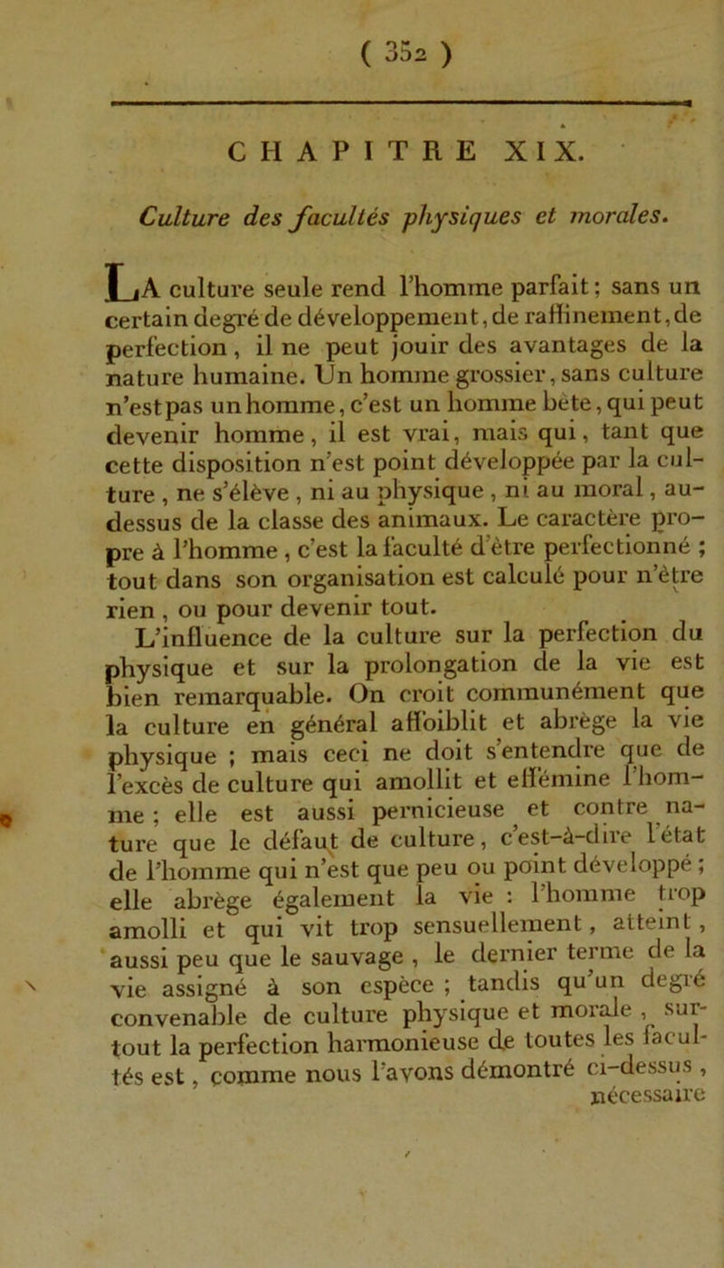 * r CHAPITRE XIX. Culture des facultes physiques et morales. La culture seule rend rhomme parfait; sans un certain degre de d^veloppement, de raffinement,de perfection, il ne peut jouir des avantages de la nature humaine. Un homnie grossier, sans culture n’estpas unhorame, c’est un liomine bete,quipeut devenir homme, il est vrai, niais qui, tant que cette disposition n’est point d^veloppee par la cul- ture , ne s’6l6ve , ni au physique , ni au moral, au- dessus de la classe des animaux. Le caractere pro- pre ä l’homme , c’est lafaculte d’etre perfectionne ; tout dans son Organisation est calcul6 pour n’ötre rien , ou pour devenir tout. L’influence de la culture sur la perfection du physique et sur la Prolongation de la vie est bien reinarquable. On croit cominun^ment que la culture en g6n6ral affbiblit et abrege la vie physique ; mais ceci ne doit sentendre que de l’exces de culture qui amollit et ellemine rhom- me ; eile est aussi pernicieuse et contre na- ture que le defaqt de culture, cest—ä-diie letat de l’homme qui n’est que peu ou point d^veloppe; eile abrfege ^galement la vie : l’homme trop amolli et qui vit trop sensuellement, atteint, ‘aussi peu que le sauvage , le dernier terme de la vie assign^ ä son espece ; tandis qu un degi6 convenable de culture physique et mor^e , sur- tout la perfection harmonieuse de toutes les facul- tas est, comme nous l’avons d^montr6 ci-dessus , necessaire