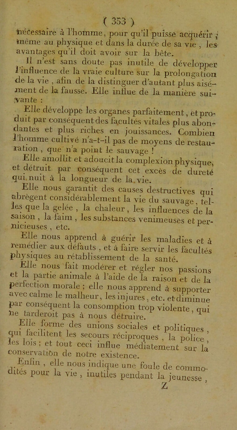 tieCessaire ä riiomme, pour qu’il puisse acqu^nr ; meme au pljysique et dans la duree de sa vie , ies avantages qu’il doit avoir sui' la bete. 11 liest Sans doute pas inutile de d^velopper l’uifluence de la vraie culture sur la Prolongation de- la vie , afin de la distinguer d’autant plus ais(§- jnent de la fausse. ülle intlue de la maniere sui- .'Vaiite : Elle dc^veloppe les Organes parfaitement, etpro- c Ult par eons6quentdes fgcultes vitales plus abon- clantes et plus riches en jouissances. Combien ihomme cultiye n’a-t-il pas de moyens de restau- ration , que n’a poiiat le sauvage ! Elle amollit et adoucitla coinplexionphysique, et detruit par consequent cet exces de duretö qui. nuit ä la longueur de la.vie. Elle nous garantit des causes destructives qui abr^^gent considerablement la vie du sauvage, tel- . ^gel^e , la clialeur, les influences de la Saison , la laini, les substances venimeuses et per- xiicieuses , etc. ^ Elle nous apprend ä guerlr les maladies et ä remedier aux defauts , et ä faire servir les facultas piiysiques au retablissement de la sante. Elle nous fait moderer et regier nos passions et la partie animale ä l’aide de la raison et de la perlection morale ; eile nous apprend ä supporter avec calme le mallieur, les injures, etc. etdiminue par consequent la consomption trop violente, qui ä nous d^truire. EJIe forme des unions sociales et politiques qui lacilitent les secours r^ciproques , la poIice ’ les lo,s: et tout ceci influe mediatement sue la’ conser\atiön de notre existence. Enlin , eile nous indique une foule de commo ditcs pour la vie , mutiles pendant la jeunesse Z