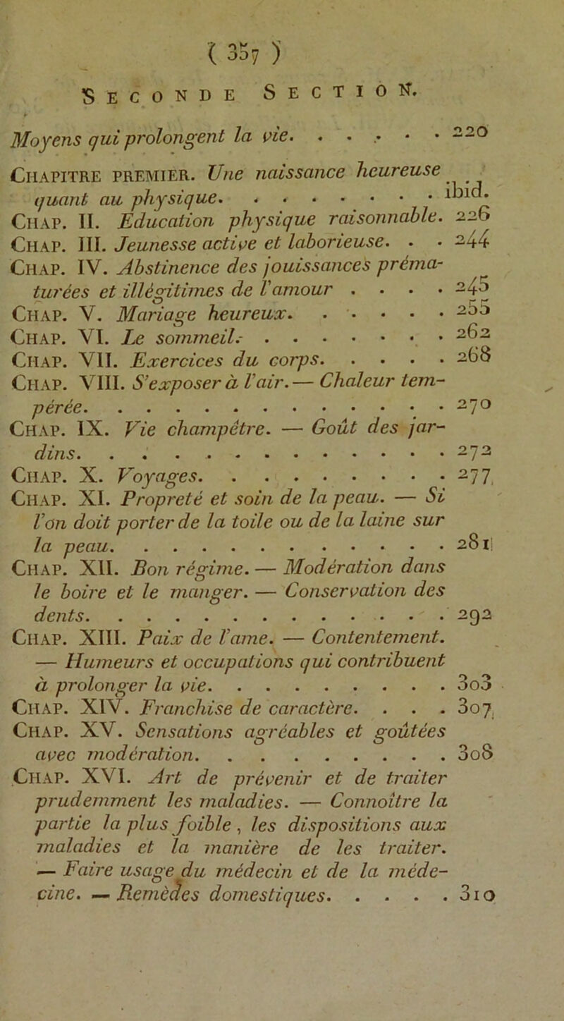 ( 35? )' Seconde Sectio n. Moyens qui prolongent la vie. . . ,• • • -20 Chapitre PREMIER. Une naissüHce heureuse quant au physique • • CiiAP. II. Education physique raisonnahle. 226 Chap. III. Jeunesse acti^^e et laborieuse. . • ^44 Chap. IV. Abstinence des jouissances prema- turees et illegitimes de Vamour . • • • ^4^ Chap. V. Mariage heureux. . • • • • Chap. VI. Le sommeil.- Chap. VII. Exercices du corps 268 Chap. VIII. S’exposer d Vair.— Chaleur iem- peree . 270 Chap. IX. Vie champetre. — Gout des jar- dins. . 273 Chap. X. Voyages 277 Chap. XI. Proprete et soin de la peau. — Si Von doit porter de la toile ou de la laine sur la peau 281; Chap. XII. Bon regime. — Moderation dans le boire et le manger. — Conseroation des dents 292 Chap. XIII. Paix de Vame. — Contentement. — Humeurs et occupations qui contribuent ä prolonger la oie 3o3 Chap. XIV. Franchise de caractere. . . • 3oq, Chap. XV. Sensatiojis agreables et goutees acec moderation 3oS Chap. XVI. Art de preoenir et de traiter prudemment les rnaladies. — Connoitre la partie la plus foible , les dispositions aux rnaladies et la moniere de les traiter. — Faire usage du m6decin et de la mcde- cine. — Reme^es domestiques 31 o