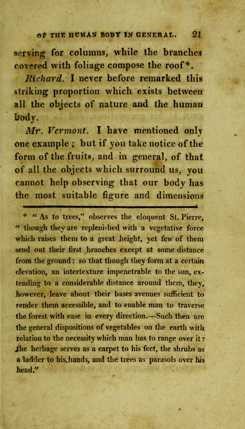 serving for columns^ while the branches covered with foliage compose the roof*. llichard.' I never before remarked this striking proportion which exists between all the objects of nature and the human body. Mr. Vermont. I have mentioned only one example ; but if you take notice of the form of the fruits^ and in general, of that of all the objects which surround us, you cannot help observing that our body has the most suitable figure and dimensions ^ “ As to trees, observes the eloquent St. Pierre, “ tliough they are replenished with a vegetative force which raises them to a great Jieight, yet few of them send out their first branches except at some distance from the ground: so that though they form at a certain elevation, an intertexture impenetrable to the sun, ex- tending to a considerable distance around them, tliey, however, leave about their bases avenues sufficient to render them accessible, and to enable man to traverse the forest with ease in every direction.—Such then are the general dispositions of vegetables on the earth with relation to the necessity which man has to range over it: ihe herbage serves as a carpet to his feet, the shrubs as a ladder to his. hands, and the trees as parasols over lus head.