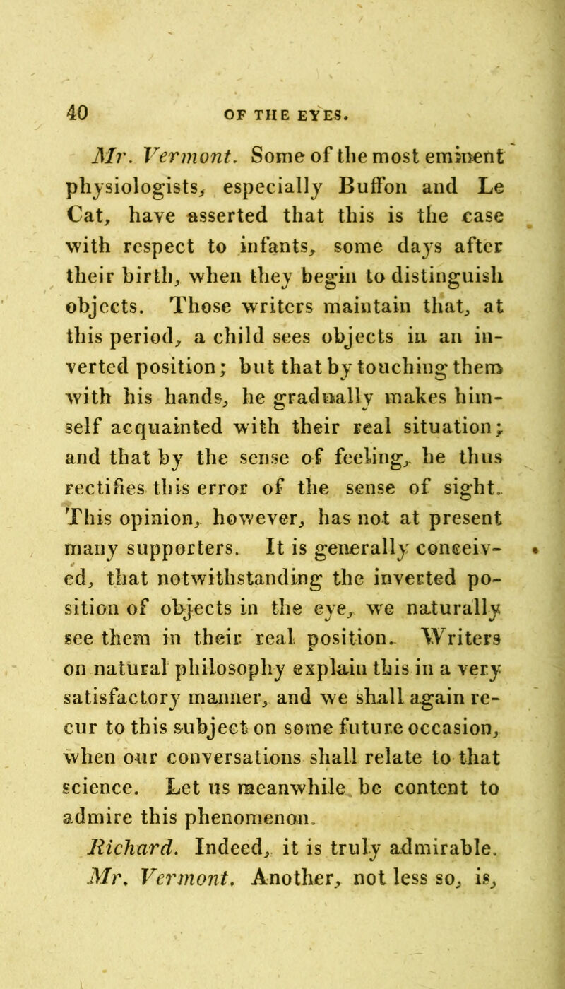 Mr. Vermont. Some of the most eminent physiologists^ especially Buffon and Le Cat, have asserted that this is the case with respect to infants, some days after their birth, when they begin to distinguish objects. Those writers maintain that, at this period, a child sees objects in an in- verted position; but that by touching thenv with his hands, he gradually makes him- self acquainted with their real situation; and that by the sense of feeling, he thus rectifies this error of the sense of sight.. This opinion, however, has not at present many supporters. It is generally conceiv- ed, that notwithstanding the inverted po- sition of objects in the eye, we naturally see them in their real position.^ Writers on natural philosophy explain this in a very satisfactory manner, and we shall again re- cur to this subject on some future occasion, when our conversations shall relate to that science. Bet us meanwhile be content to admire this phenomenon. Richnrd. Indeed, it is truly admirable. Mi\ Vermont, Another, not less so, is. I